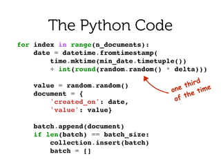 for index in range(n_documents):!
date = datetime.fromtimestamp(!
time.mktime(min_date.timetuple())!
+ int(round(random.random() * delta)))!
!
value = random.random()!
document = {!
'created_on': date,!
'value': value}!
!
batch.append(document)!
if len(batch) == batch_size:!
collection.insert(batch)!
batch = []!
The Python Code
one third 
of the time
 