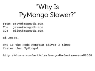 “Why Is
PyMongo Slower?”
From:!steve@mongodb.com!
To:!! jesse@mongodb.com!
CC:!! eliot@mongodb.com 
Hi Jesse,!
!
Why is the Node MongoDB driver 3 times!
faster than PyMongo?!
 
http://dzone.com/articles/mongodb-facts-over-80000
 