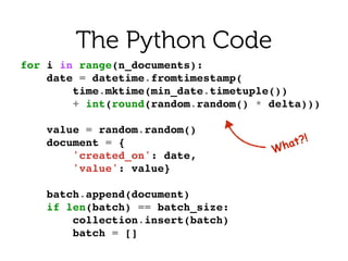 What?!
The Python Code
for i in range(n_documents):!
date = datetime.fromtimestamp(!
time.mktime(min_date.timetuple())!
+ int(round(random.random() * delta)))!
!
value = random.random()!
document = {!
'created_on': date,!
'value': value}!
!
batch.append(document)!
if len(batch) == batch_size:!
collection.insert(batch)!
batch = []!
 
