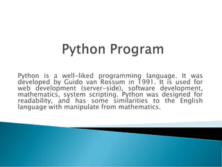 Python is a well-liked programming language. It was
developed by Guido van Rossum in 1991. It is used for
web development (server-side), software development,
mathematics, system scripting. Python was designed for
readability, and has some similarities to the English
language with manipulate from mathematics.
 