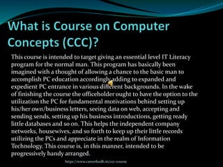 This course is intended to target giving an essential level IT Literacy
program for the normal man. This program has basically been
imagined with a thought of allowing a chance to the basic man to
accomplish PC education accordingly adding to expanded and
expedient PC entrance in various different backgrounds. In the wake
of finishing the course the officeholder ought to have the option to the
utilization the PC for fundamental motivations behind setting up
his/her own/business letters, seeing data on web, accepting and
sending sends, setting up his business introductions, getting ready
little databases and so on. This helps the independent company
networks, housewives, and so forth to keep up their little records
utilizing the PCs and appreciate in the realm of Information
Technology. This course is, in this manner, intended to be
progressively handy arranged.
https://www.careerbodh.in/ccc-course
 