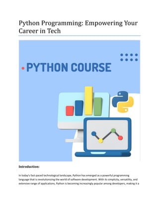 Python Programming: Empowering Your
Career in Tech
Introduction:
In today's fast-paced technological landscape, Python has emerged as a powerful programming
language that is revolutionizing the world of software development. With its simplicity, versatility, and
extensive range of applications, Python is becoming increasingly popular among developers, making it a
 