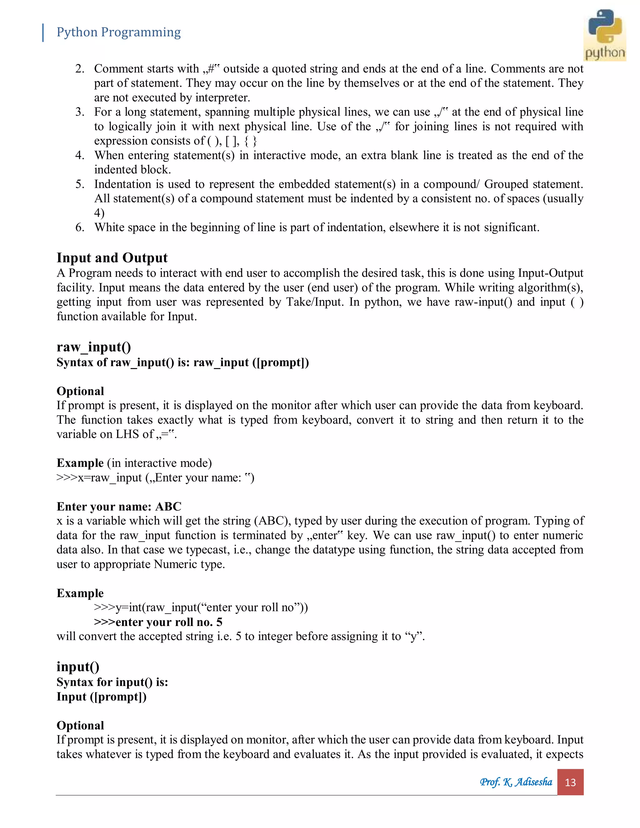 Python Programming Prof. K. Adisesha 13 2. Comment starts with „#‟ outside a quoted string and ends at the end of a line. Comments are not part of statement. They may occur on the line by themselves or at the end of the statement. They are not executed by interpreter. 3. For a long statement, spanning multiple physical lines, we can use „/‟ at the end of physical line to logically join it with next physical line. Use of the „/‟ for joining lines is not required with expression consists of ( ), [ ], { } 4. When entering statement(s) in interactive mode, an extra blank line is treated as the end of the indented block. 5. Indentation is used to represent the embedded statement(s) in a compound/ Grouped statement. All statement(s) of a compound statement must be indented by a consistent no. of spaces (usually 4) 6. White space in the beginning of line is part of indentation, elsewhere it is not significant. Input and Output A Program needs to interact with end user to accomplish the desired task, this is done using Input-Output facility. Input means the data entered by the user (end user) of the program. While writing algorithm(s), getting input from user was represented by Take/Input. In python, we have raw-input() and input ( ) function available for Input. raw_input() Syntax of raw_input() is: raw_input ([prompt]) Optional If prompt is present, it is displayed on the monitor after which user can provide the data from keyboard. The function takes exactly what is typed from keyboard, convert it to string and then return it to the variable on LHS of „=‟. Example (in interactive mode) >>>x=raw_input („Enter your name: ‟) Enter your name: ABC x is a variable which will get the string (ABC), typed by user during the execution of program. Typing of data for the raw_input function is terminated by „enter‟ key. We can use raw_input() to enter numeric data also. In that case we typecast, i.e., change the datatype using function, the string data accepted from user to appropriate Numeric type. Example >>>y=int(raw_input(“enter your roll no”)) >>>enter your roll no. 5 will convert the accepted string i.e. 5 to integer before assigning it to “y”. input() Syntax for input() is: Input ([prompt]) Optional If prompt is present, it is displayed on monitor, after which the user can provide data from keyboard. Input takes whatever is typed from the keyboard and evaluates it. As the input provided is evaluated, it expects 