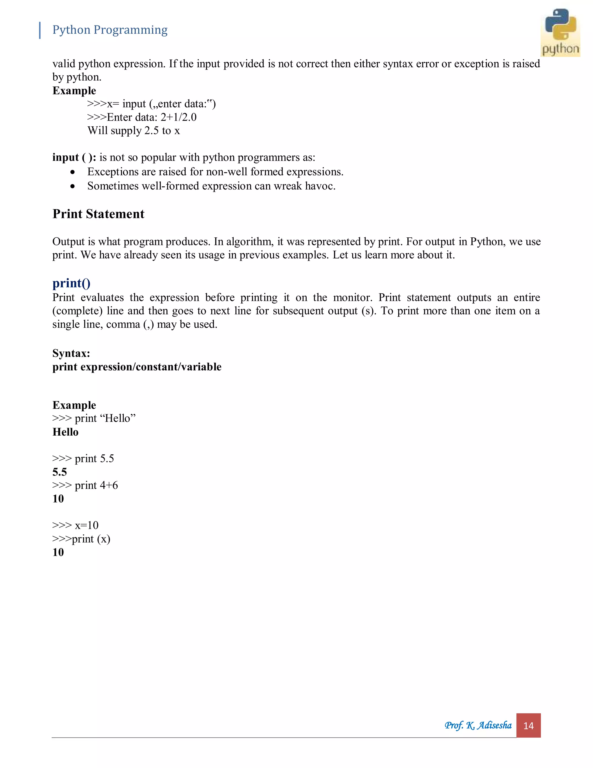 Python Programming Prof. K. Adisesha 14 valid python expression. If the input provided is not correct then either syntax error or exception is raised by python. Example >>>x= input („enter data:‟) >>>Enter data: 2+1/2.0 Will supply 2.5 to x input ( ): is not so popular with python programmers as:  Exceptions are raised for non-well formed expressions.  Sometimes well-formed expression can wreak havoc. Print Statement Output is what program produces. In algorithm, it was represented by print. For output in Python, we use print. We have already seen its usage in previous examples. Let us learn more about it. print() Print evaluates the expression before printing it on the monitor. Print statement outputs an entire (complete) line and then goes to next line for subsequent output (s). To print more than one item on a single line, comma (,) may be used. Syntax: print expression/constant/variable Example >>> print “Hello” Hello >>> print 5.5 5.5 >>> print 4+6 10 >>> x=10 >>>print (x) 10 