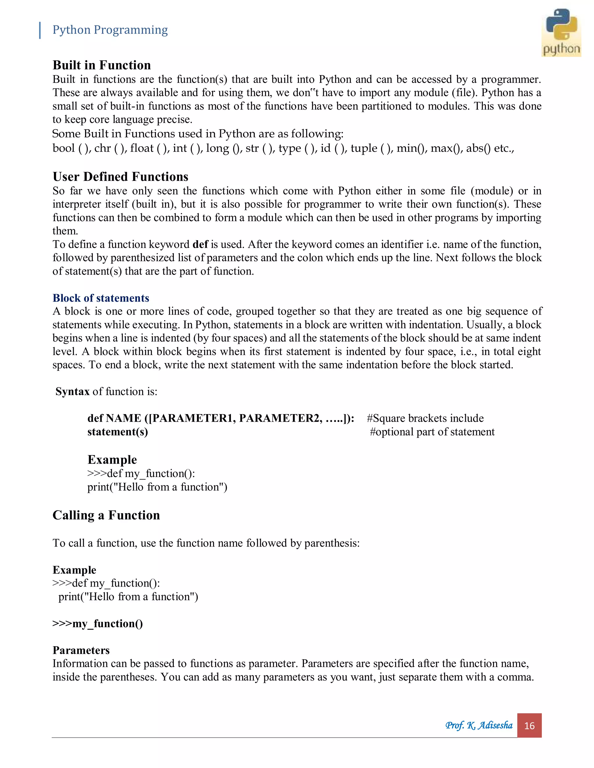 Python Programming Prof. K. Adisesha 16 Built in Function Built in functions are the function(s) that are built into Python and can be accessed by a programmer. These are always available and for using them, we don‟t have to import any module (file). Python has a small set of built-in functions as most of the functions have been partitioned to modules. This was done to keep core language precise. Some Built in Functions used in Python are as following: bool ( ), chr ( ), float ( ), int ( ), long (), str ( ), type ( ), id ( ), tuple ( ), min(), max(), abs() etc., User Defined Functions So far we have only seen the functions which come with Python either in some file (module) or in interpreter itself (built in), but it is also possible for programmer to write their own function(s). These functions can then be combined to form a module which can then be used in other programs by importing them. To define a function keyword def is used. After the keyword comes an identifier i.e. name of the function, followed by parenthesized list of parameters and the colon which ends up the line. Next follows the block of statement(s) that are the part of function. Block of statements A block is one or more lines of code, grouped together so that they are treated as one big sequence of statements while executing. In Python, statements in a block are written with indentation. Usually, a block begins when a line is indented (by four spaces) and all the statements of the block should be at same indent level. A block within block begins when its first statement is indented by four space, i.e., in total eight spaces. To end a block, write the next statement with the same indentation before the block started. Syntax of function is: def NAME ([PARAMETER1, PARAMETER2, …..]): #Square brackets include statement(s) #optional part of statement Example >>>def my_function(): print("Hello from a function") Calling a Function To call a function, use the function name followed by parenthesis: Example >>>def my_function(): print("Hello from a function") >>>my_function() Parameters Information can be passed to functions as parameter. Parameters are specified after the function name, inside the parentheses. You can add as many parameters as you want, just separate them with a comma. 