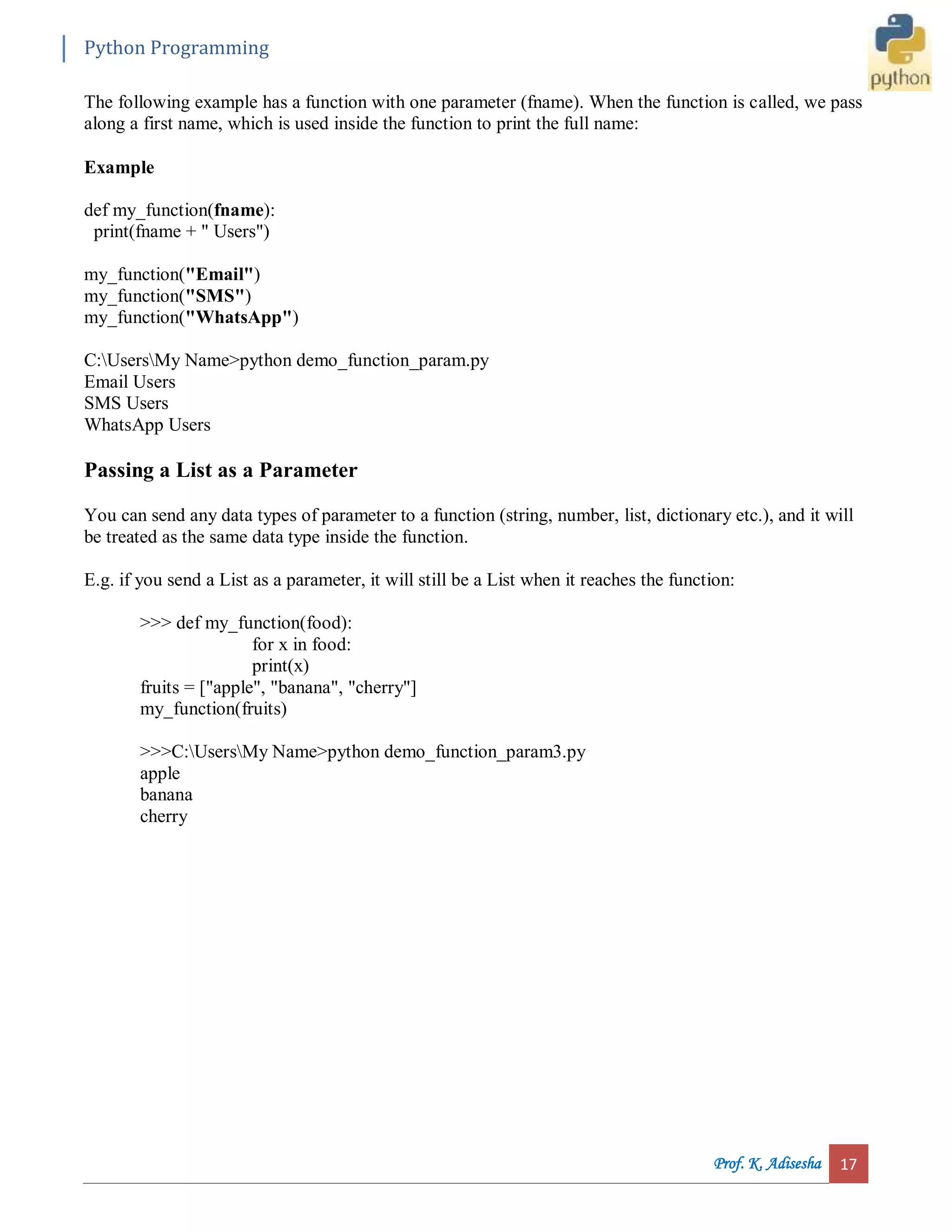 Python Programming Prof. K. Adisesha 17 The following example has a function with one parameter (fname). When the function is called, we pass along a first name, which is used inside the function to print the full name: Example def my_function(fname): print(fname + " Users") my_function("Email") my_function("SMS") my_function("WhatsApp") C:UsersMy Name>python demo_function_param.py Email Users SMS Users WhatsApp Users Passing a List as a Parameter You can send any data types of parameter to a function (string, number, list, dictionary etc.), and it will be treated as the same data type inside the function. E.g. if you send a List as a parameter, it will still be a List when it reaches the function: >>> def my_function(food): for x in food: print(x) fruits = ["apple", "banana", "cherry"] my_function(fruits) >>>C:UsersMy Name>python demo_function_param3.py apple banana cherry 