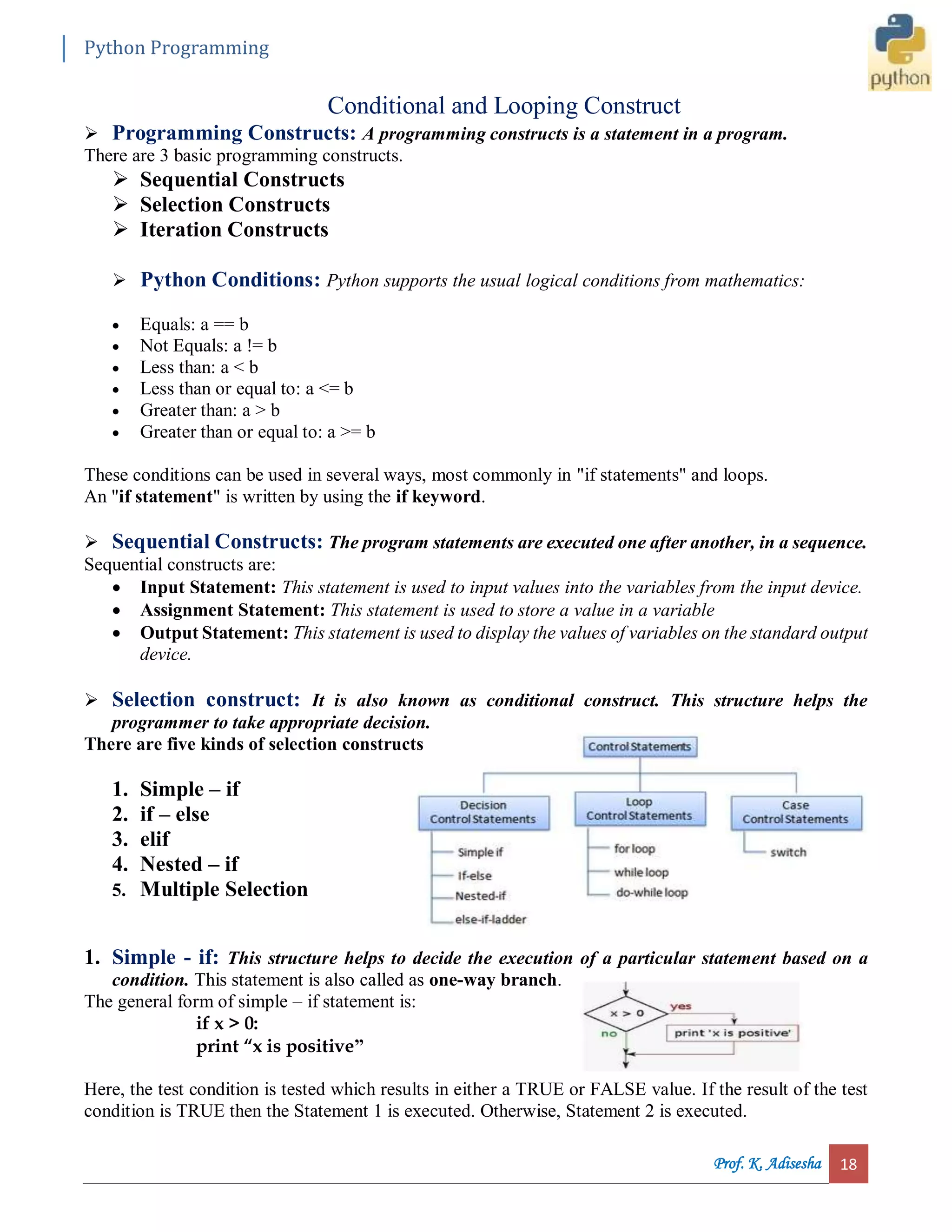 Python Programming Prof. K. Adisesha 18 Conditional and Looping Construct  Programming Constructs: A programming constructs is a statement in a program. There are 3 basic programming constructs.  Sequential Constructs  Selection Constructs  Iteration Constructs  Python Conditions: Python supports the usual logical conditions from mathematics:  Equals: a == b  Not Equals: a != b  Less than: a < b  Less than or equal to: a <= b  Greater than: a > b  Greater than or equal to: a >= b These conditions can be used in several ways, most commonly in "if statements" and loops. An "if statement" is written by using the if keyword.  Sequential Constructs: The program statements are executed one after another, in a sequence. Sequential constructs are:  Input Statement: This statement is used to input values into the variables from the input device.  Assignment Statement: This statement is used to store a value in a variable  Output Statement: This statement is used to display the values of variables on the standard output device.  Selection construct: It is also known as conditional construct. This structure helps the programmer to take appropriate decision. There are five kinds of selection constructs 1. Simple – if 2. if – else 3. elif 4. Nested – if 5. Multiple Selection 1. Simple - if: This structure helps to decide the execution of a particular statement based on a condition. This statement is also called as one-way branch. The general form of simple – if statement is: if x > 0: print “x is positive” Here, the test condition is tested which results in either a TRUE or FALSE value. If the result of the test condition is TRUE then the Statement 1 is executed. Otherwise, Statement 2 is executed. 