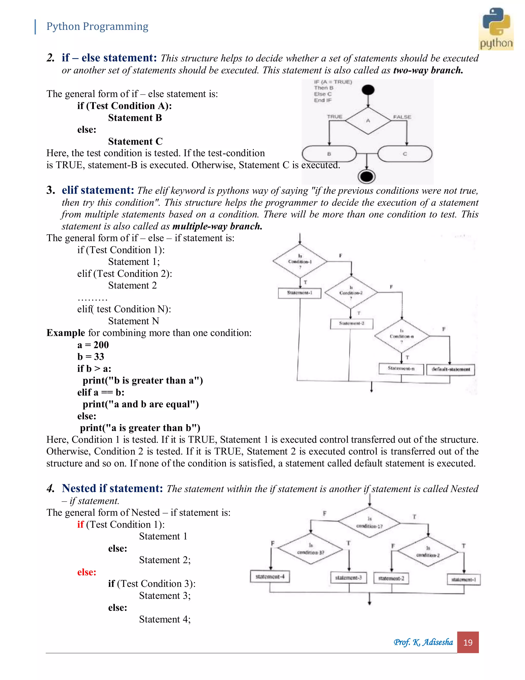 Python Programming Prof. K. Adisesha 19 2. if – else statement: This structure helps to decide whether a set of statements should be executed or another set of statements should be executed. This statement is also called as two-way branch. The general form of if – else statement is: if (Test Condition A): Statement B else: Statement C Here, the test condition is tested. If the test-condition is TRUE, statement-B is executed. Otherwise, Statement C is executed. 3. elif statement: The elif keyword is pythons way of saying "if the previous conditions were not true, then try this condition". This structure helps the programmer to decide the execution of a statement from multiple statements based on a condition. There will be more than one condition to test. This statement is also called as multiple-way branch. The general form of if – else – if statement is: if (Test Condition 1): Statement 1; elif (Test Condition 2): Statement 2 ……… elif( test Condition N): Statement N Example for combining more than one condition: a = 200 b = 33 if b > a: print("b is greater than a") elif a == b: print("a and b are equal") else: print("a is greater than b") Here, Condition 1 is tested. If it is TRUE, Statement 1 is executed control transferred out of the structure. Otherwise, Condition 2 is tested. If it is TRUE, Statement 2 is executed control is transferred out of the structure and so on. If none of the condition is satisfied, a statement called default statement is executed. 4. Nested if statement: The statement within the if statement is another if statement is called Nested – if statement. The general form of Nested – if statement is: if (Test Condition 1): Statement 1 else: Statement 2; else: if (Test Condition 3): Statement 3; else: Statement 4; 