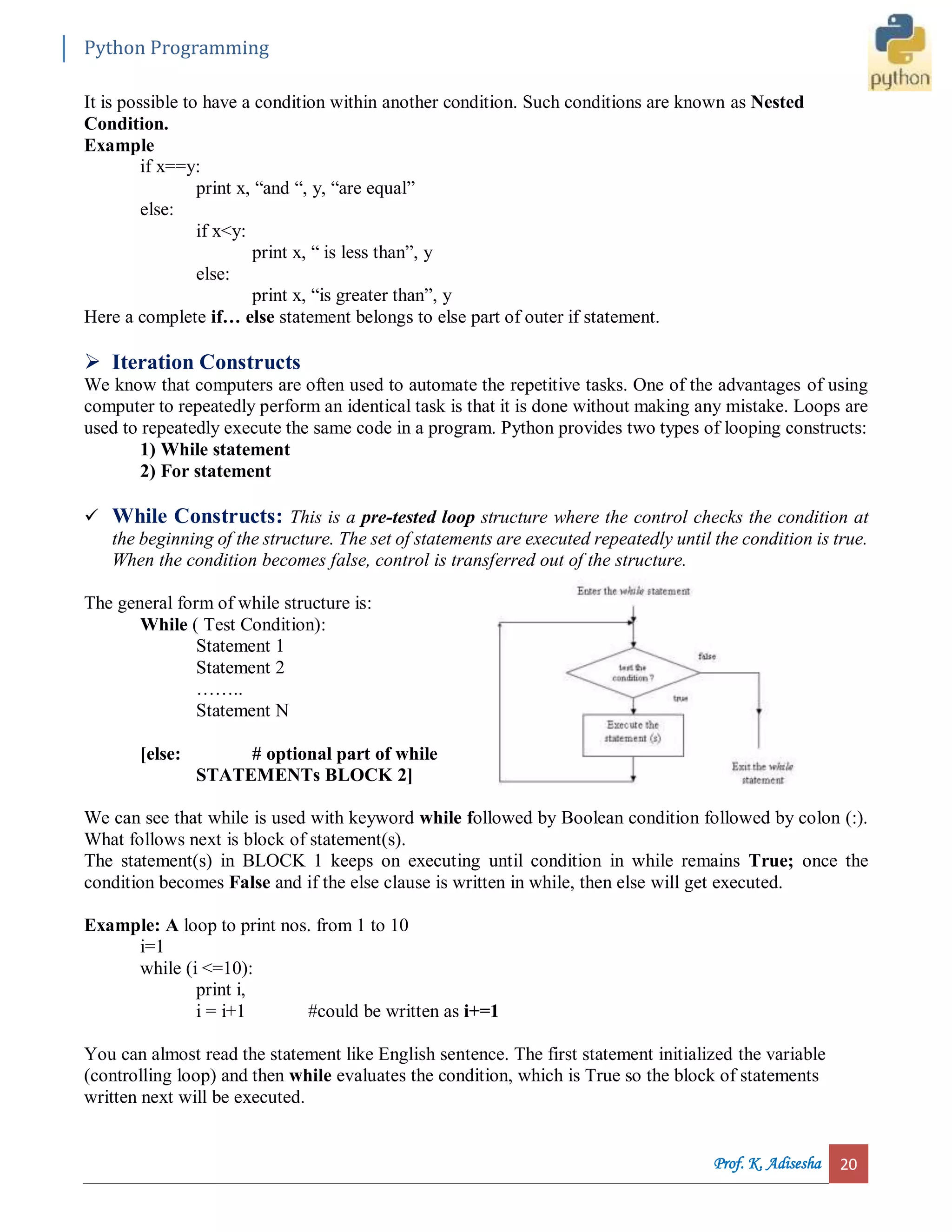 Python Programming Prof. K. Adisesha 20 It is possible to have a condition within another condition. Such conditions are known as Nested Condition. Example if x==y: print x, “and “, y, “are equal” else: if x<y: print x, “ is less than”, y else: print x, “is greater than”, y Here a complete if… else statement belongs to else part of outer if statement.  Iteration Constructs We know that computers are often used to automate the repetitive tasks. One of the advantages of using computer to repeatedly perform an identical task is that it is done without making any mistake. Loops are used to repeatedly execute the same code in a program. Python provides two types of looping constructs: 1) While statement 2) For statement  While Constructs: This is a pre-tested loop structure where the control checks the condition at the beginning of the structure. The set of statements are executed repeatedly until the condition is true. When the condition becomes false, control is transferred out of the structure. The general form of while structure is: While ( Test Condition): Statement 1 Statement 2 …….. Statement N [else: # optional part of while STATEMENTs BLOCK 2] We can see that while is used with keyword while followed by Boolean condition followed by colon (:). What follows next is block of statement(s). The statement(s) in BLOCK 1 keeps on executing until condition in while remains True; once the condition becomes False and if the else clause is written in while, then else will get executed. Example: A loop to print nos. from 1 to 10 i=1 while (i <=10): print i, i = i+1 #could be written as i+=1 You can almost read the statement like English sentence. The first statement initialized the variable (controlling loop) and then while evaluates the condition, which is True so the block of statements written next will be executed. 