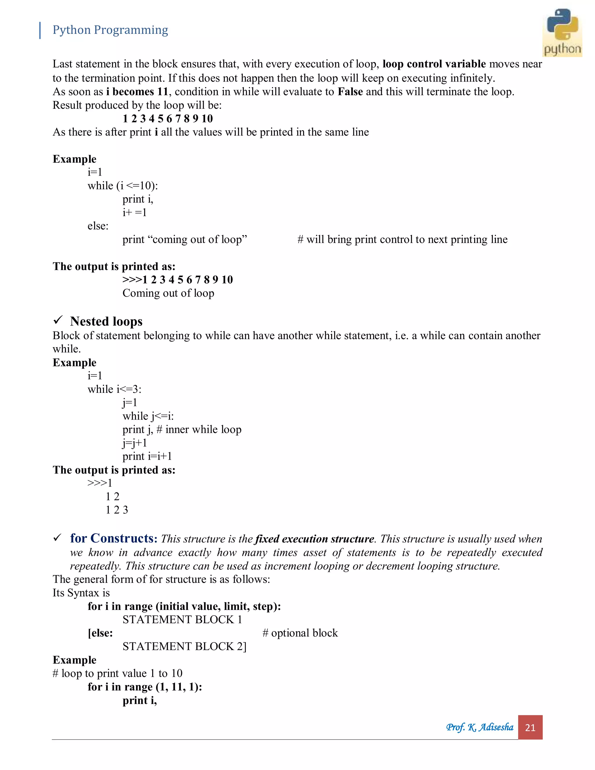 Python Programming Prof. K. Adisesha 21 Last statement in the block ensures that, with every execution of loop, loop control variable moves near to the termination point. If this does not happen then the loop will keep on executing infinitely. As soon as i becomes 11, condition in while will evaluate to False and this will terminate the loop. Result produced by the loop will be: 1 2 3 4 5 6 7 8 9 10 As there is after print i all the values will be printed in the same line Example i=1 while (i <=10): print i, i+ =1 else: print “coming out of loop” # will bring print control to next printing line The output is printed as: >>>1 2 3 4 5 6 7 8 9 10 Coming out of loop  Nested loops Block of statement belonging to while can have another while statement, i.e. a while can contain another while. Example i=1 while i<=3: j=1 while j<=i: print j, # inner while loop j=j+1 print i=i+1 The output is printed as: >>>1 1 2 1 2 3  for Constructs: This structure is the fixed execution structure. This structure is usually used when we know in advance exactly how many times asset of statements is to be repeatedly executed repeatedly. This structure can be used as increment looping or decrement looping structure. The general form of for structure is as follows: Its Syntax is for i in range (initial value, limit, step): STATEMENT BLOCK 1 [else: # optional block STATEMENT BLOCK 2] Example # loop to print value 1 to 10 for i in range (1, 11, 1): print i, 