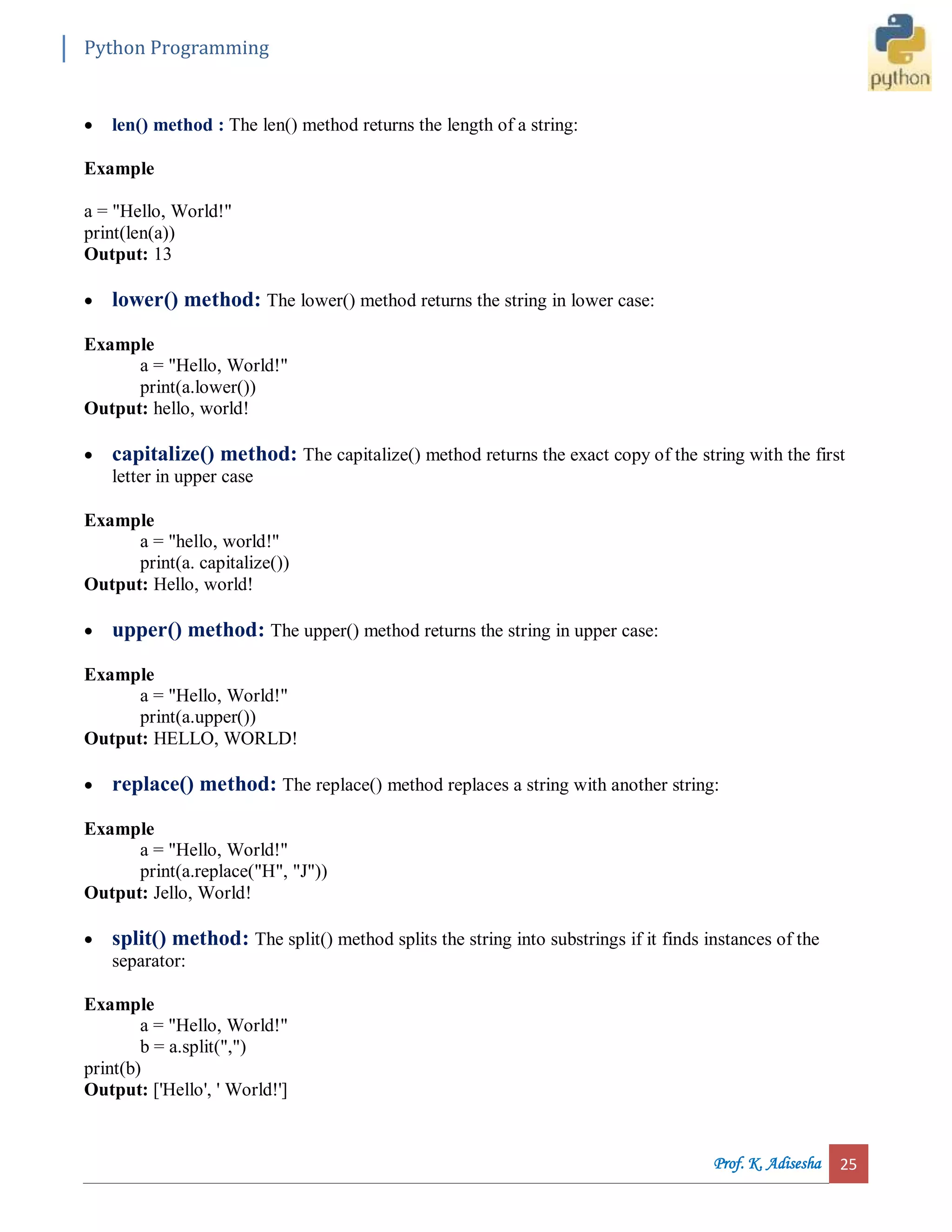 Python Programming Prof. K. Adisesha 25  len() method : The len() method returns the length of a string: Example a = "Hello, World!" print(len(a)) Output: 13  lower() method: The lower() method returns the string in lower case: Example a = "Hello, World!" print(a.lower()) Output: hello, world!  capitalize() method: The capitalize() method returns the exact copy of the string with the first letter in upper case Example a = "hello, world!" print(a. capitalize()) Output: Hello, world!  upper() method: The upper() method returns the string in upper case: Example a = "Hello, World!" print(a.upper()) Output: HELLO, WORLD!  replace() method: The replace() method replaces a string with another string: Example a = "Hello, World!" print(a.replace("H", "J")) Output: Jello, World!  split() method: The split() method splits the string into substrings if it finds instances of the separator: Example a = "Hello, World!" b = a.split(",") print(b) Output: ['Hello', ' World!'] 
