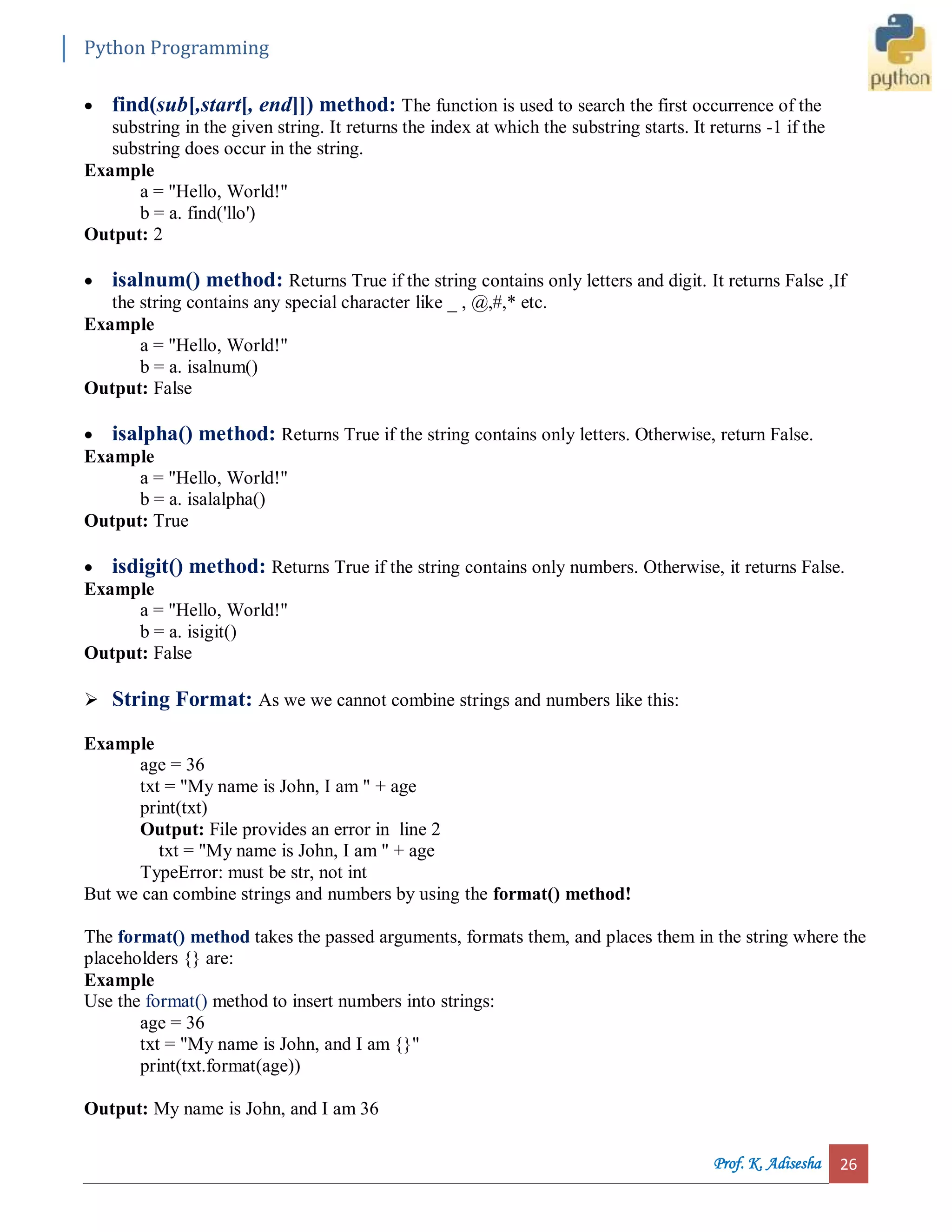 Python Programming Prof. K. Adisesha 26  find(sub[,start[, end]]) method: The function is used to search the first occurrence of the substring in the given string. It returns the index at which the substring starts. It returns -1 if the substring does occur in the string. Example a = "Hello, World!" b = a. find('llo') Output: 2  isalnum() method: Returns True if the string contains only letters and digit. It returns False ,If the string contains any special character like _ , @,#,* etc. Example a = "Hello, World!" b = a. isalnum() Output: False  isalpha() method: Returns True if the string contains only letters. Otherwise, return False. Example a = "Hello, World!" b = a. isalalpha() Output: True  isdigit() method: Returns True if the string contains only numbers. Otherwise, it returns False. Example a = "Hello, World!" b = a. isigit() Output: False  String Format: As we we cannot combine strings and numbers like this: Example age = 36 txt = "My name is John, I am " + age print(txt) Output: File provides an error in line 2 txt = "My name is John, I am " + age TypeError: must be str, not int But we can combine strings and numbers by using the format() method! The format() method takes the passed arguments, formats them, and places them in the string where the placeholders {} are: Example Use the format() method to insert numbers into strings: age = 36 txt = "My name is John, and I am {}" print(txt.format(age)) Output: My name is John, and I am 36 