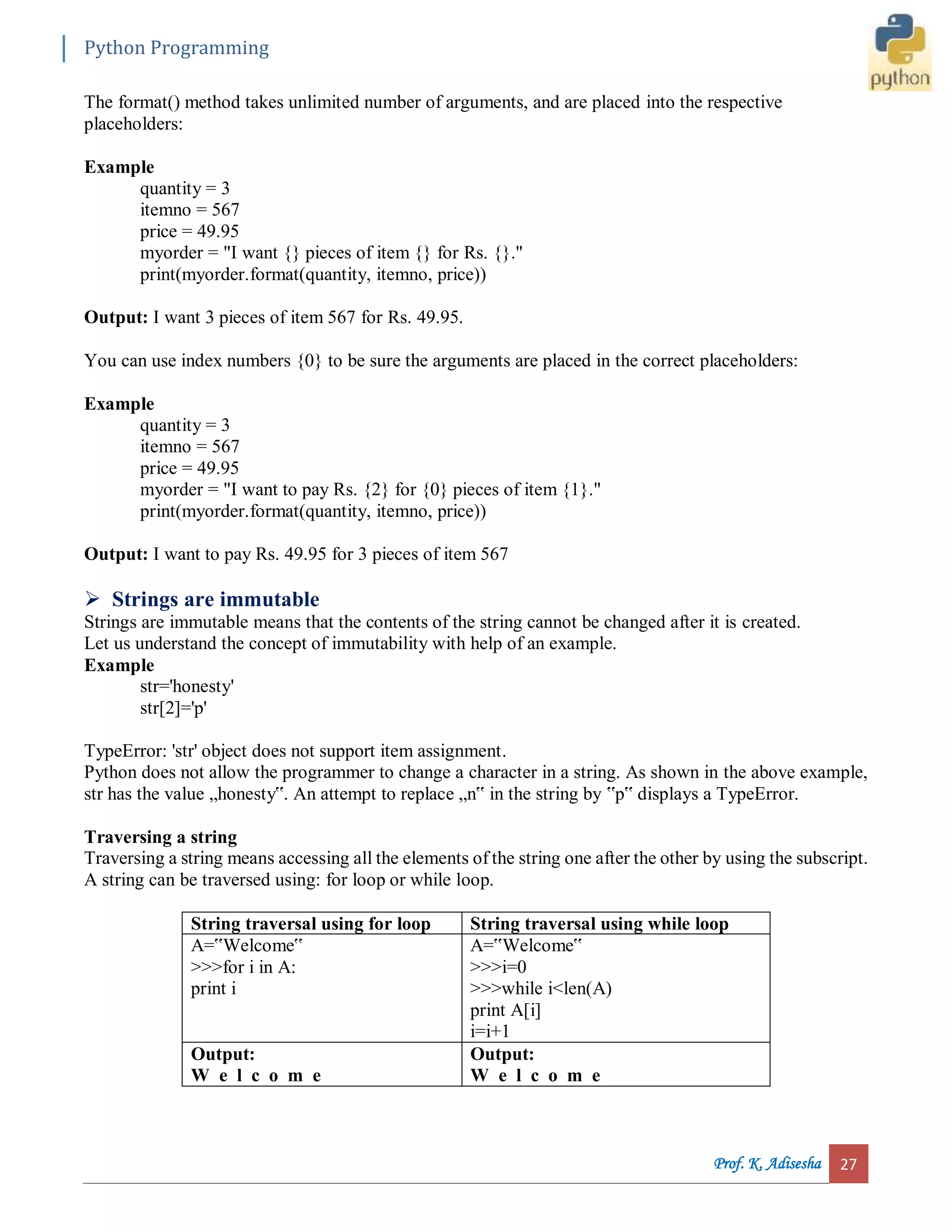 Python Programming Prof. K. Adisesha 27 The format() method takes unlimited number of arguments, and are placed into the respective placeholders: Example quantity = 3 itemno = 567 price = 49.95 myorder = "I want {} pieces of item {} for Rs. {}." print(myorder.format(quantity, itemno, price)) Output: I want 3 pieces of item 567 for Rs. 49.95. You can use index numbers {0} to be sure the arguments are placed in the correct placeholders: Example quantity = 3 itemno = 567 price = 49.95 myorder = "I want to pay Rs. {2} for {0} pieces of item {1}." print(myorder.format(quantity, itemno, price)) Output: I want to pay Rs. 49.95 for 3 pieces of item 567  Strings are immutable Strings are immutable means that the contents of the string cannot be changed after it is created. Let us understand the concept of immutability with help of an example. Example str='honesty' str[2]='p' TypeError: 'str' object does not support item assignment. Python does not allow the programmer to change a character in a string. As shown in the above example, str has the value „honesty‟. An attempt to replace „n‟ in the string by ‟p‟ displays a TypeError. Traversing a string Traversing a string means accessing all the elements of the string one after the other by using the subscript. A string can be traversed using: for loop or while loop. String traversal using for loop String traversal using while loop A=‟Welcome‟ >>>for i in A: print i A=‟Welcome‟ >>>i=0 >>>while i<len(A) print A[i] i=i+1 Output: W e l c o m e Output: W e l c o m e 