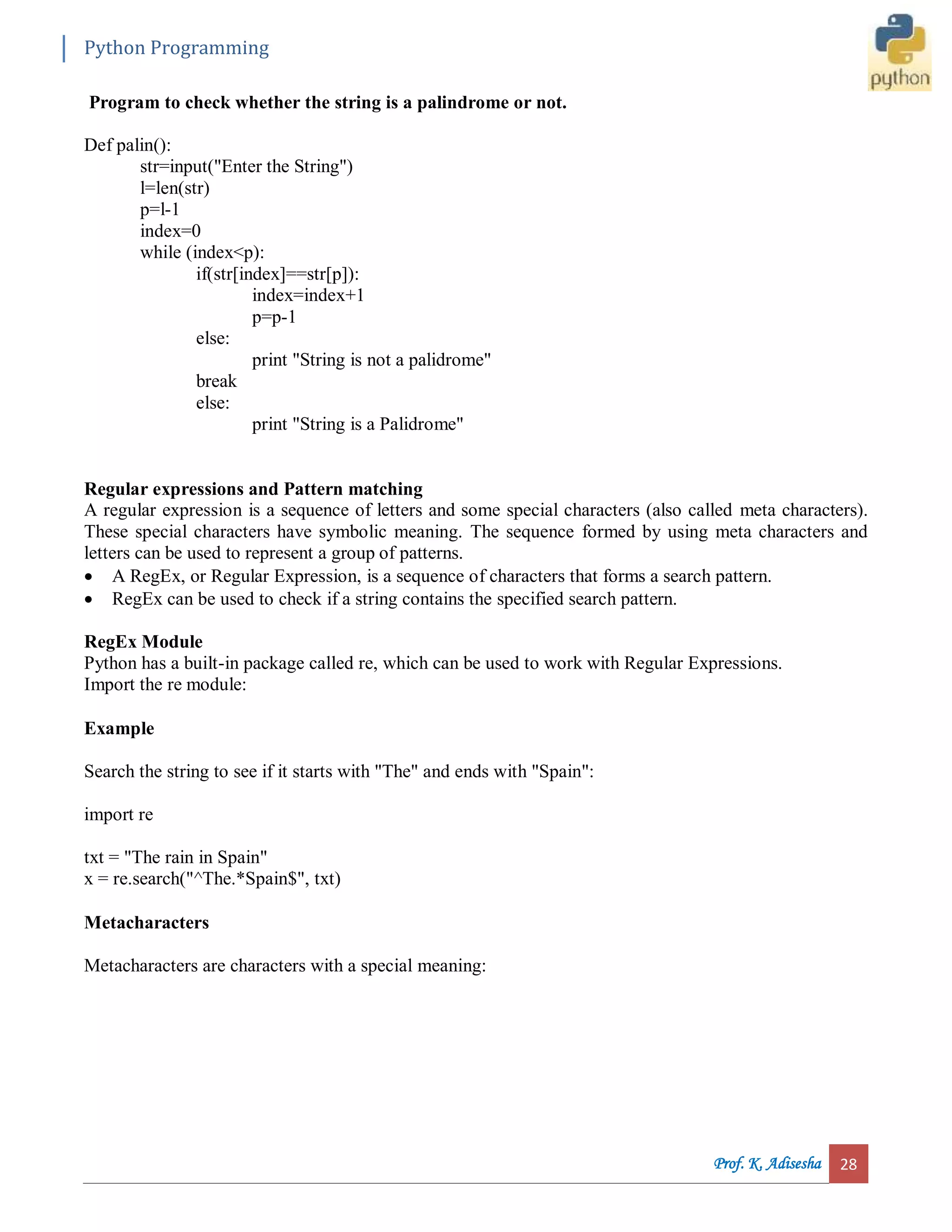 Python Programming Prof. K. Adisesha 28 Program to check whether the string is a palindrome or not. Def palin(): str=input("Enter the String") l=len(str) p=l-1 index=0 while (index<p): if(str[index]==str[p]): index=index+1 p=p-1 else: print "String is not a palidrome" break else: print "String is a Palidrome" Regular expressions and Pattern matching A regular expression is a sequence of letters and some special characters (also called meta characters). These special characters have symbolic meaning. The sequence formed by using meta characters and letters can be used to represent a group of patterns.  A RegEx, or Regular Expression, is a sequence of characters that forms a search pattern.  RegEx can be used to check if a string contains the specified search pattern. RegEx Module Python has a built-in package called re, which can be used to work with Regular Expressions. Import the re module: Example Search the string to see if it starts with "The" and ends with "Spain": import re txt = "The rain in Spain" x = re.search("^The.*Spain$", txt) Metacharacters Metacharacters are characters with a special meaning: 