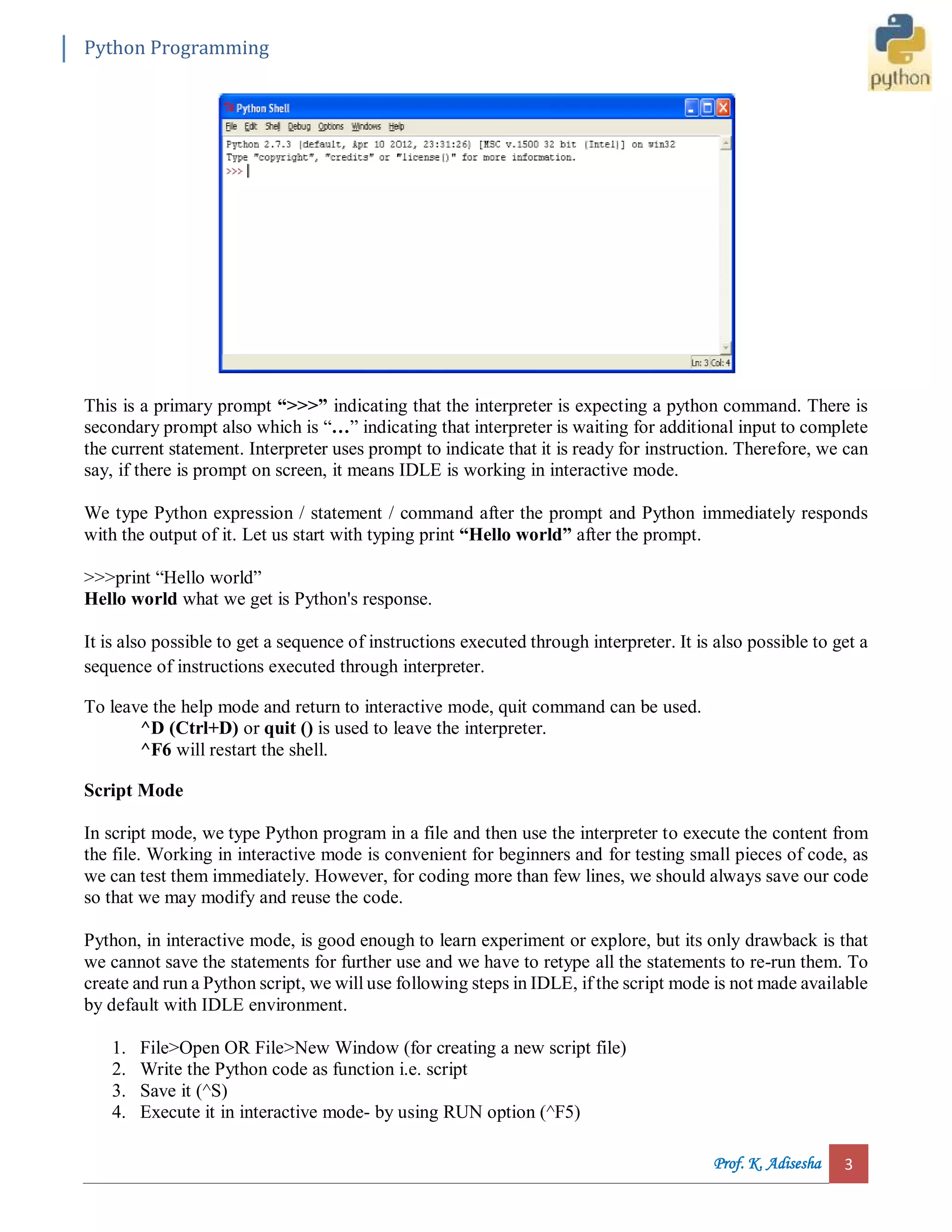 Python Programming Prof. K. Adisesha 3 This is a primary prompt “>>>” indicating that the interpreter is expecting a python command. There is secondary prompt also which is “…” indicating that interpreter is waiting for additional input to complete the current statement. Interpreter uses prompt to indicate that it is ready for instruction. Therefore, we can say, if there is prompt on screen, it means IDLE is working in interactive mode. We type Python expression / statement / command after the prompt and Python immediately responds with the output of it. Let us start with typing print “Hello world” after the prompt. >>>print “Hello world” Hello world what we get is Python's response. It is also possible to get a sequence of instructions executed through interpreter. It is also possible to get a sequence of instructions executed through interpreter. To leave the help mode and return to interactive mode, quit command can be used. ^D (Ctrl+D) or quit () is used to leave the interpreter. ^F6 will restart the shell. Script Mode In script mode, we type Python program in a file and then use the interpreter to execute the content from the file. Working in interactive mode is convenient for beginners and for testing small pieces of code, as we can test them immediately. However, for coding more than few lines, we should always save our code so that we may modify and reuse the code. Python, in interactive mode, is good enough to learn experiment or explore, but its only drawback is that we cannot save the statements for further use and we have to retype all the statements to re-run them. To create and run a Python script, we will use following steps in IDLE, if the script mode is not made available by default with IDLE environment. 1. File>Open OR File>New Window (for creating a new script file) 2. Write the Python code as function i.e. script 3. Save it (^S) 4. Execute it in interactive mode- by using RUN option (^F5) 