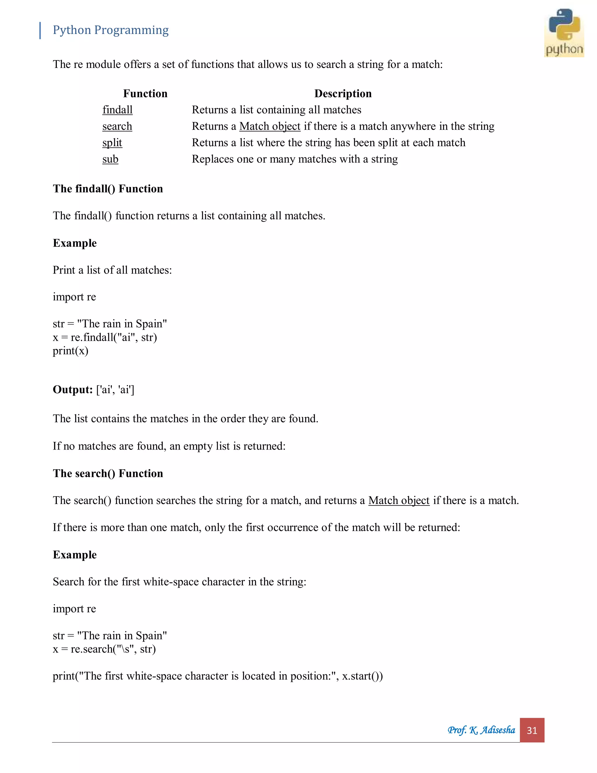 Python Programming Prof. K. Adisesha 31 The re module offers a set of functions that allows us to search a string for a match: Function Description findall Returns a list containing all matches search Returns a Match object if there is a match anywhere in the string split Returns a list where the string has been split at each match sub Replaces one or many matches with a string The findall() Function The findall() function returns a list containing all matches. Example Print a list of all matches: import re str = "The rain in Spain" x = re.findall("ai", str) print(x) Output: ['ai', 'ai'] The list contains the matches in the order they are found. If no matches are found, an empty list is returned: The search() Function The search() function searches the string for a match, and returns a Match object if there is a match. If there is more than one match, only the first occurrence of the match will be returned: Example Search for the first white-space character in the string: import re str = "The rain in Spain" x = re.search("s", str) print("The first white-space character is located in position:", x.start()) 