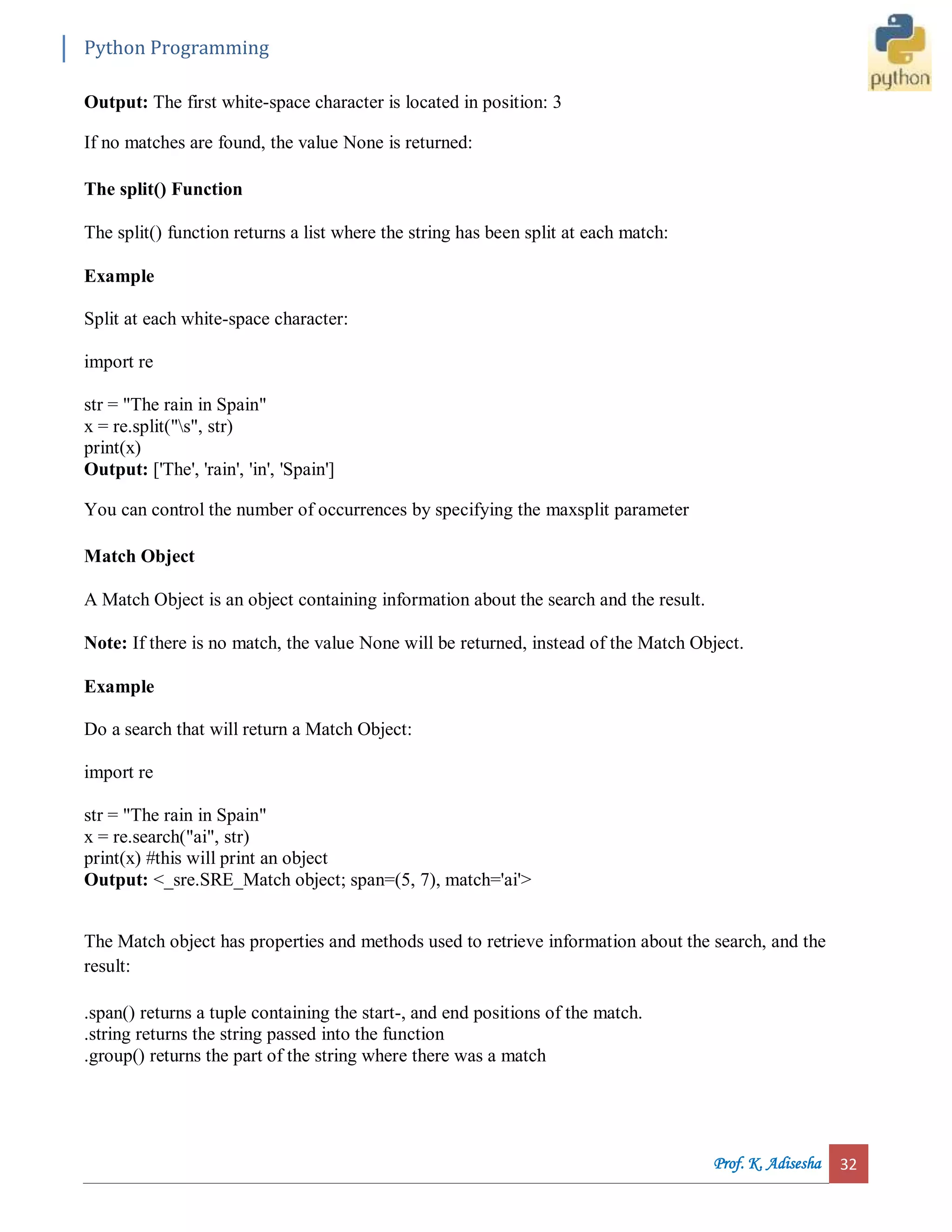Python Programming Prof. K. Adisesha 32 Output: The first white-space character is located in position: 3 If no matches are found, the value None is returned: The split() Function The split() function returns a list where the string has been split at each match: Example Split at each white-space character: import re str = "The rain in Spain" x = re.split("s", str) print(x) Output: ['The', 'rain', 'in', 'Spain'] You can control the number of occurrences by specifying the maxsplit parameter Match Object A Match Object is an object containing information about the search and the result. Note: If there is no match, the value None will be returned, instead of the Match Object. Example Do a search that will return a Match Object: import re str = "The rain in Spain" x = re.search("ai", str) print(x) #this will print an object Output: <_sre.SRE_Match object; span=(5, 7), match='ai'> The Match object has properties and methods used to retrieve information about the search, and the result: .span() returns a tuple containing the start-, and end positions of the match. .string returns the string passed into the function .group() returns the part of the string where there was a match 
