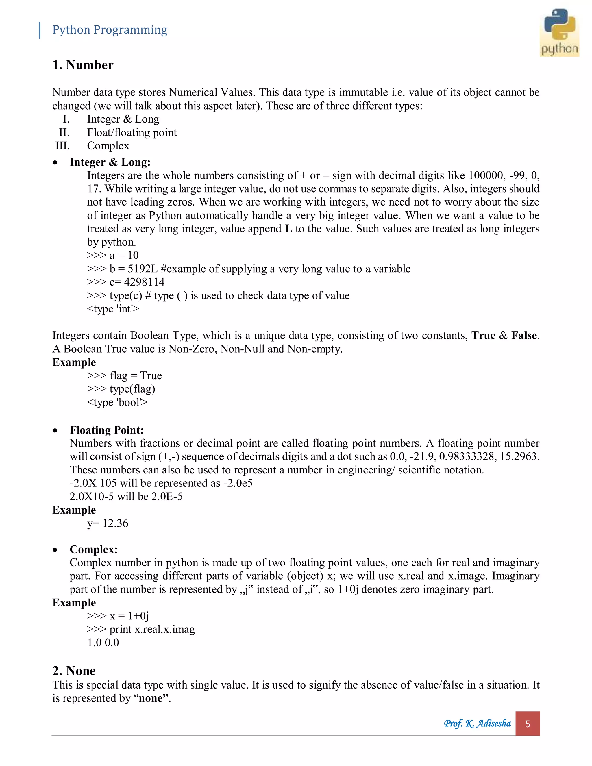 Python Programming Prof. K. Adisesha 5 1. Number Number data type stores Numerical Values. This data type is immutable i.e. value of its object cannot be changed (we will talk about this aspect later). These are of three different types: I. Integer & Long II. Float/floating point III. Complex  Integer & Long: Integers are the whole numbers consisting of + or – sign with decimal digits like 100000, -99, 0, 17. While writing a large integer value, do not use commas to separate digits. Also, integers should not have leading zeros. When we are working with integers, we need not to worry about the size of integer as Python automatically handle a very big integer value. When we want a value to be treated as very long integer, value append L to the value. Such values are treated as long integers by python. >>> a = 10 >>> b = 5192L #example of supplying a very long value to a variable >>> c= 4298114 >>> type(c) # type ( ) is used to check data type of value <type 'int'> Integers contain Boolean Type, which is a unique data type, consisting of two constants, True & False. A Boolean True value is Non-Zero, Non-Null and Non-empty. Example >>> flag = True >>> type(flag) <type 'bool'>  Floating Point: Numbers with fractions or decimal point are called floating point numbers. A floating point number will consist of sign (+,-) sequence of decimals digits and a dot such as 0.0, -21.9, 0.98333328, 15.2963. These numbers can also be used to represent a number in engineering/ scientific notation. -2.0X 105 will be represented as -2.0e5 2.0X10-5 will be 2.0E-5 Example y= 12.36  Complex: Complex number in python is made up of two floating point values, one each for real and imaginary part. For accessing different parts of variable (object) x; we will use x.real and x.image. Imaginary part of the number is represented by „j‟ instead of „i‟, so 1+0j denotes zero imaginary part. Example >>> x = 1+0j >>> print x.real,x.imag 1.0 0.0 2. None This is special data type with single value. It is used to signify the absence of value/false in a situation. It is represented by “none”. 