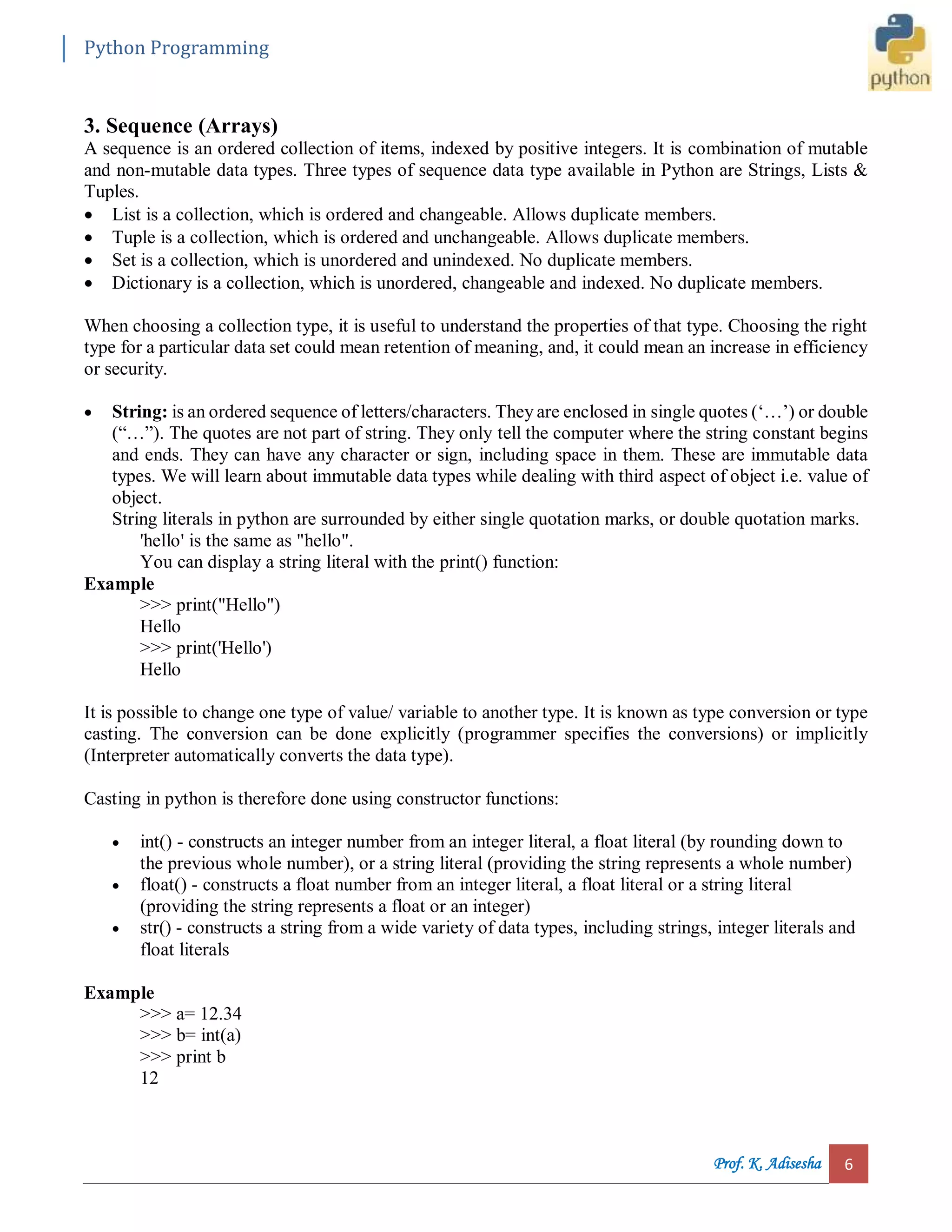 Python Programming Prof. K. Adisesha 6 3. Sequence (Arrays) A sequence is an ordered collection of items, indexed by positive integers. It is combination of mutable and non-mutable data types. Three types of sequence data type available in Python are Strings, Lists & Tuples.  List is a collection, which is ordered and changeable. Allows duplicate members.  Tuple is a collection, which is ordered and unchangeable. Allows duplicate members.  Set is a collection, which is unordered and unindexed. No duplicate members.  Dictionary is a collection, which is unordered, changeable and indexed. No duplicate members. When choosing a collection type, it is useful to understand the properties of that type. Choosing the right type for a particular data set could mean retention of meaning, and, it could mean an increase in efficiency or security.  String: is an ordered sequence of letters/characters. They are enclosed in single quotes (‘…’) or double (“…”). The quotes are not part of string. They only tell the computer where the string constant begins and ends. They can have any character or sign, including space in them. These are immutable data types. We will learn about immutable data types while dealing with third aspect of object i.e. value of object. String literals in python are surrounded by either single quotation marks, or double quotation marks. 'hello' is the same as "hello". You can display a string literal with the print() function: Example >>> print("Hello") Hello >>> print('Hello') Hello It is possible to change one type of value/ variable to another type. It is known as type conversion or type casting. The conversion can be done explicitly (programmer specifies the conversions) or implicitly (Interpreter automatically converts the data type). Casting in python is therefore done using constructor functions:  int() - constructs an integer number from an integer literal, a float literal (by rounding down to the previous whole number), or a string literal (providing the string represents a whole number)  float() - constructs a float number from an integer literal, a float literal or a string literal (providing the string represents a float or an integer)  str() - constructs a string from a wide variety of data types, including strings, integer literals and float literals Example >>> a= 12.34 >>> b= int(a) >>> print b 12 