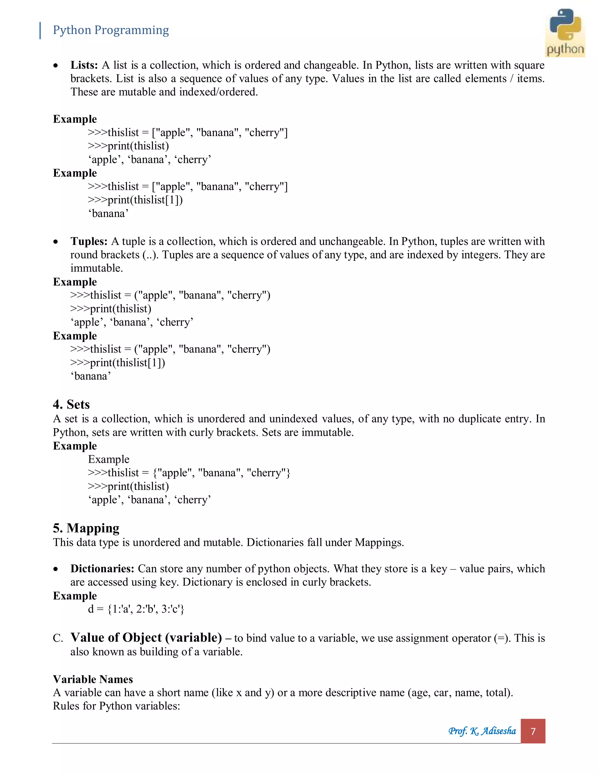 Python Programming Prof. K. Adisesha 7  Lists: A list is a collection, which is ordered and changeable. In Python, lists are written with square brackets. List is also a sequence of values of any type. Values in the list are called elements / items. These are mutable and indexed/ordered. Example >>>thislist = ["apple", "banana", "cherry"] >>>print(thislist) ‘apple’, ‘banana’, ‘cherry’ Example >>>thislist = ["apple", "banana", "cherry"] >>>print(thislist[1]) ‘banana’  Tuples: A tuple is a collection, which is ordered and unchangeable. In Python, tuples are written with round brackets (..). Tuples are a sequence of values of any type, and are indexed by integers. They are immutable. Example >>>thislist = ("apple", "banana", "cherry") >>>print(thislist) ‘apple’, ‘banana’, ‘cherry’ Example >>>thislist = ("apple", "banana", "cherry") >>>print(thislist[1]) ‘banana’ 4. Sets A set is a collection, which is unordered and unindexed values, of any type, with no duplicate entry. In Python, sets are written with curly brackets. Sets are immutable. Example Example >>>thislist = {"apple", "banana", "cherry"} >>>print(thislist) ‘apple’, ‘banana’, ‘cherry’ 5. Mapping This data type is unordered and mutable. Dictionaries fall under Mappings.  Dictionaries: Can store any number of python objects. What they store is a key – value pairs, which are accessed using key. Dictionary is enclosed in curly brackets. Example d = {1:'a', 2:'b', 3:'c'} C. Value of Object (variable) – to bind value to a variable, we use assignment operator (=). This is also known as building of a variable. Variable Names A variable can have a short name (like x and y) or a more descriptive name (age, car, name, total). Rules for Python variables: 