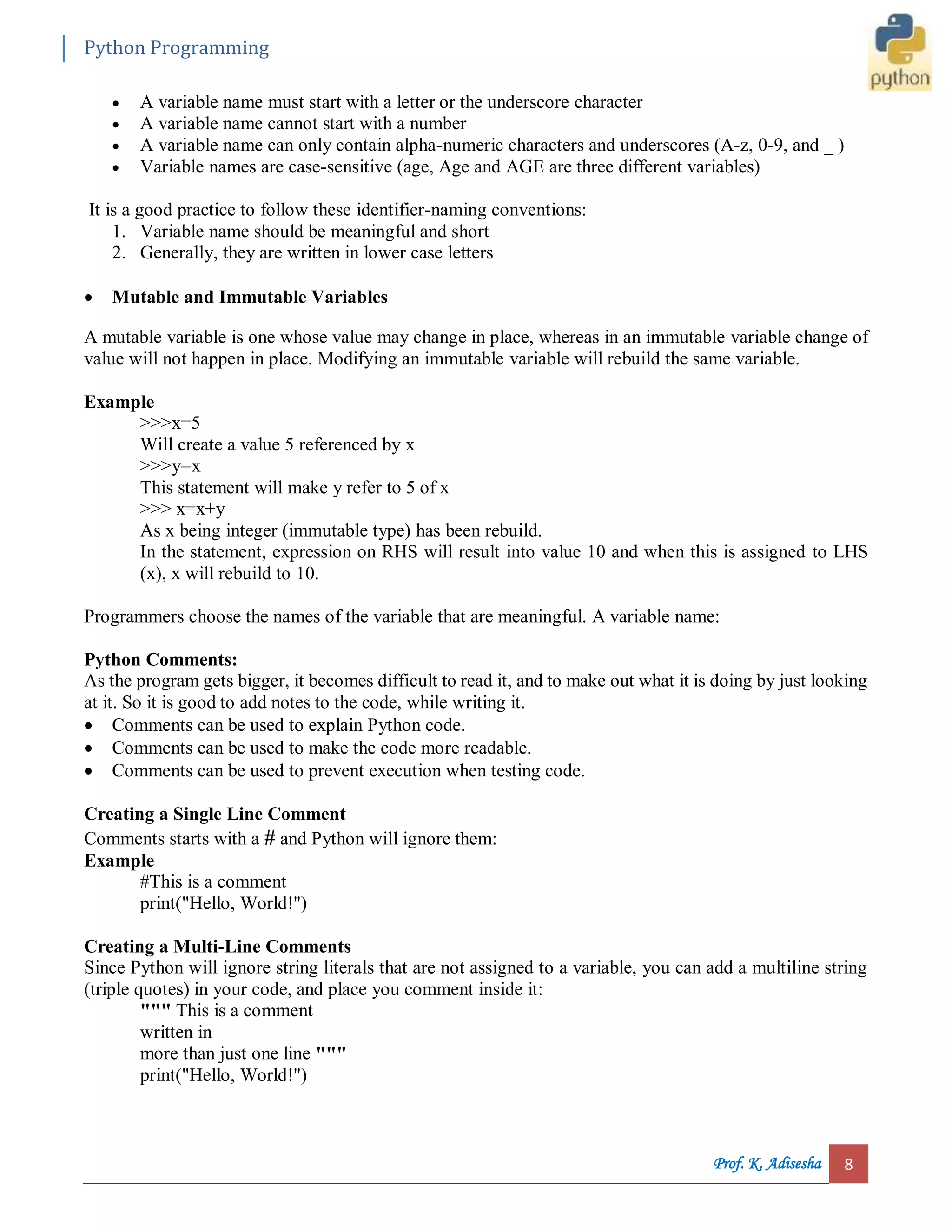 Python Programming Prof. K. Adisesha 8  A variable name must start with a letter or the underscore character  A variable name cannot start with a number  A variable name can only contain alpha-numeric characters and underscores (A-z, 0-9, and _ )  Variable names are case-sensitive (age, Age and AGE are three different variables) It is a good practice to follow these identifier-naming conventions: 1. Variable name should be meaningful and short 2. Generally, they are written in lower case letters  Mutable and Immutable Variables A mutable variable is one whose value may change in place, whereas in an immutable variable change of value will not happen in place. Modifying an immutable variable will rebuild the same variable. Example >>>x=5 Will create a value 5 referenced by x >>>y=x This statement will make y refer to 5 of x >>> x=x+y As x being integer (immutable type) has been rebuild. In the statement, expression on RHS will result into value 10 and when this is assigned to LHS (x), x will rebuild to 10. Programmers choose the names of the variable that are meaningful. A variable name: Python Comments: As the program gets bigger, it becomes difficult to read it, and to make out what it is doing by just looking at it. So it is good to add notes to the code, while writing it.  Comments can be used to explain Python code.  Comments can be used to make the code more readable.  Comments can be used to prevent execution when testing code. Creating a Single Line Comment Comments starts with a # and Python will ignore them: Example #This is a comment print("Hello, World!") Creating a Multi-Line Comments Since Python will ignore string literals that are not assigned to a variable, you can add a multiline string (triple quotes) in your code, and place you comment inside it: """ This is a comment written in more than just one line """ print("Hello, World!") 