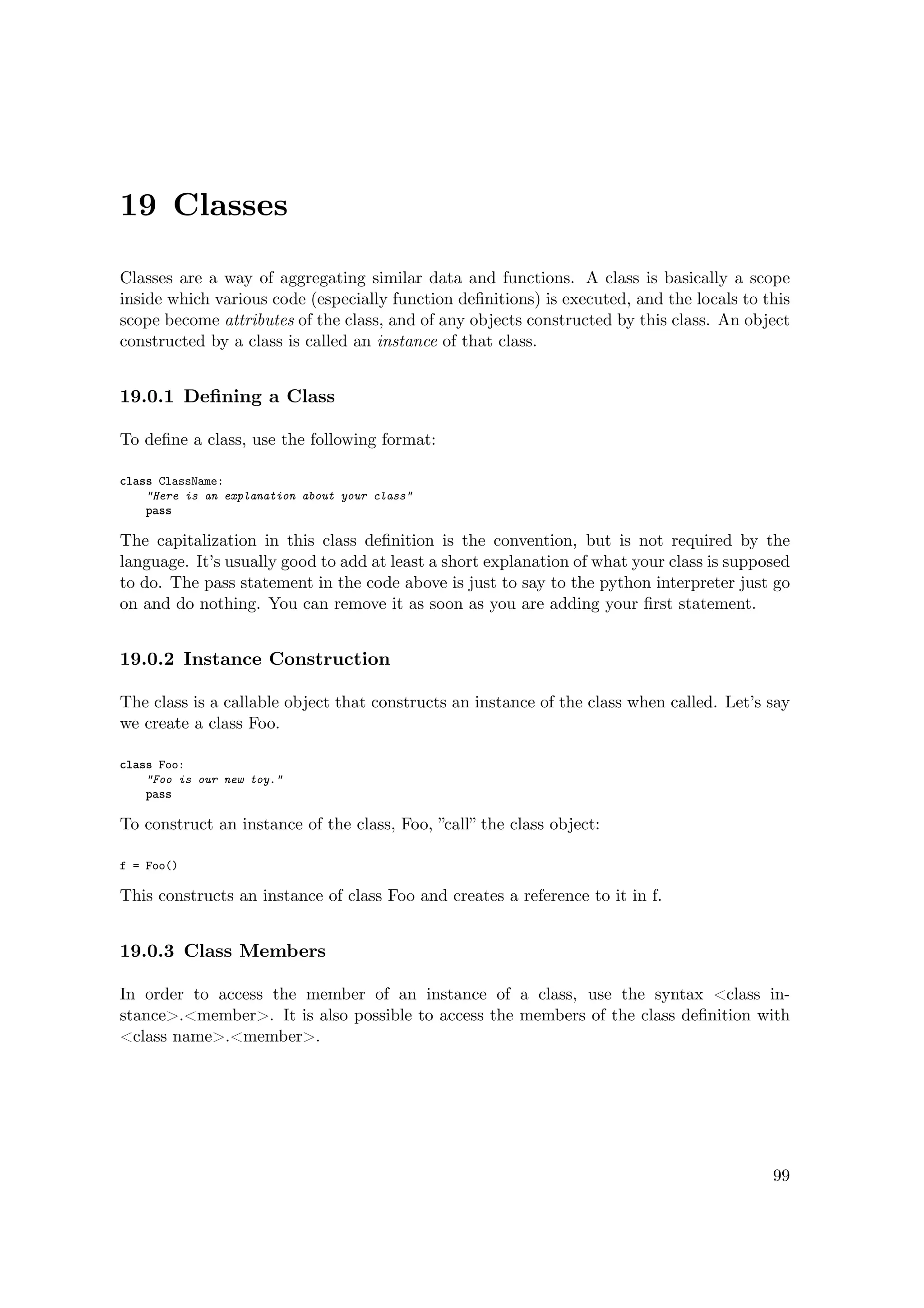 19 Classes
Classes are a way of aggregating similar data and functions. A class is basically a scope
inside which various code (especially function deﬁnitions) is executed, and the locals to this
scope become attributes of the class, and of any objects constructed by this class. An object
constructed by a class is called an instance of that class.
19.0.1 Deﬁning a Class
To deﬁne a class, use the following format:
class ClassName:
"Here is an explanation about your class"
pass
The capitalization in this class deﬁnition is the convention, but is not required by the
language. It’s usually good to add at least a short explanation of what your class is supposed
to do. The pass statement in the code above is just to say to the python interpreter just go
on and do nothing. You can remove it as soon as you are adding your ﬁrst statement.
19.0.2 Instance Construction
The class is a callable object that constructs an instance of the class when called. Let’s say
we create a class Foo.
class Foo:
"Foo is our new toy."
pass
To construct an instance of the class, Foo, ”call” the class object:
f = Foo()
This constructs an instance of class Foo and creates a reference to it in f.
19.0.3 Class Members
In order to access the member of an instance of a class, use the syntax <class in-
stance>.<member>. It is also possible to access the members of the class deﬁnition with
<class name>.<member>.
99
 