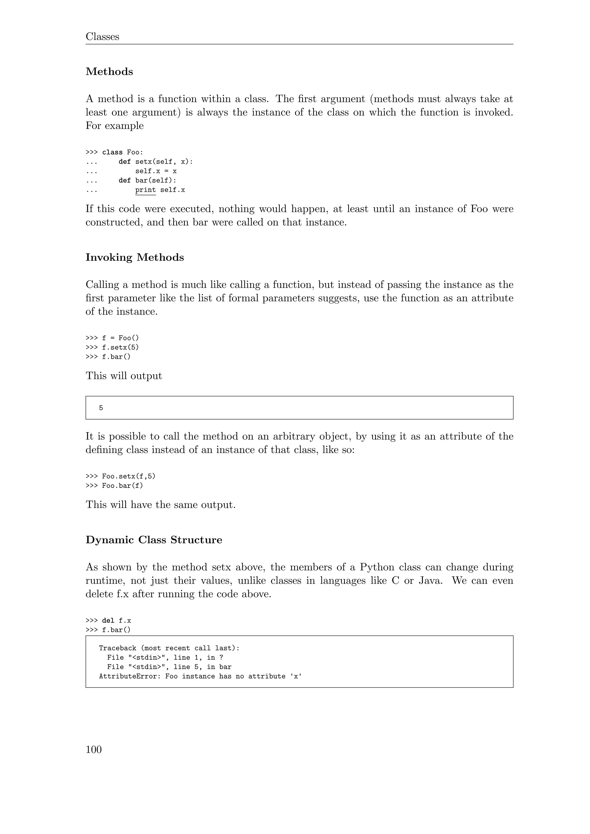 Classes
Methods
A method is a function within a class. The ﬁrst argument (methods must always take at
least one argument) is always the instance of the class on which the function is invoked.
For example
>>> class Foo:
... def setx(self, x):
... self.x = x
... def bar(self):
... print self.x
If this code were executed, nothing would happen, at least until an instance of Foo were
constructed, and then bar were called on that instance.
Invoking Methods
Calling a method is much like calling a function, but instead of passing the instance as the
ﬁrst parameter like the list of formal parameters suggests, use the function as an attribute
of the instance.
>>> f = Foo()
>>> f.setx(5)
>>> f.bar()
This will output
5
It is possible to call the method on an arbitrary object, by using it as an attribute of the
deﬁning class instead of an instance of that class, like so:
>>> Foo.setx(f,5)
>>> Foo.bar(f)
This will have the same output.
Dynamic Class Structure
As shown by the method setx above, the members of a Python class can change during
runtime, not just their values, unlike classes in languages like C or Java. We can even
delete f.x after running the code above.
>>> del f.x
>>> f.bar()
Traceback (most recent call last):
File "<stdin>", line 1, in ?
File "<stdin>", line 5, in bar
AttributeError: Foo instance has no attribute 'x'
100
 