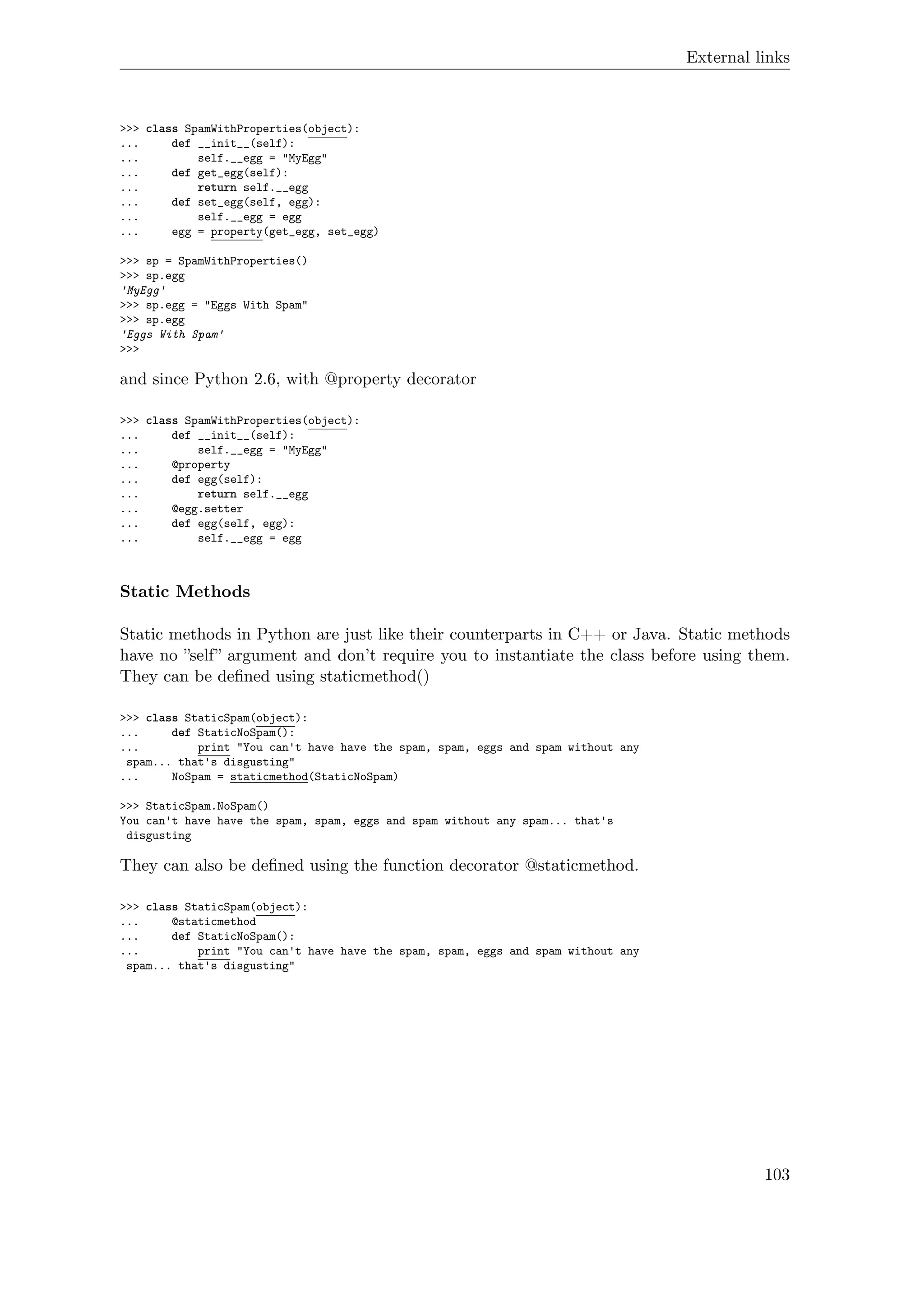 External links
>>> class SpamWithProperties(object):
... def __init__(self):
... self.__egg = "MyEgg"
... def get_egg(self):
... return self.__egg
... def set_egg(self, egg):
... self.__egg = egg
... egg = property(get_egg, set_egg)
>>> sp = SpamWithProperties()
>>> sp.egg
'MyEgg'
>>> sp.egg = "Eggs With Spam"
>>> sp.egg
'Eggs With Spam'
>>>
and since Python 2.6, with @property decorator
>>> class SpamWithProperties(object):
... def __init__(self):
... self.__egg = "MyEgg"
... @property
... def egg(self):
... return self.__egg
... @egg.setter
... def egg(self, egg):
... self.__egg = egg
Static Methods
Static methods in Python are just like their counterparts in C++ or Java. Static methods
have no ”self” argument and don’t require you to instantiate the class before using them.
They can be deﬁned using staticmethod()
>>> class StaticSpam(object):
... def StaticNoSpam():
... print "You can't have have the spam, spam, eggs and spam without any
spam... that's disgusting"
... NoSpam = staticmethod(StaticNoSpam)
>>> StaticSpam.NoSpam()
You can't have have the spam, spam, eggs and spam without any spam... that's
disgusting
They can also be deﬁned using the function decorator @staticmethod.
>>> class StaticSpam(object):
... @staticmethod
... def StaticNoSpam():
... print "You can't have have the spam, spam, eggs and spam without any
spam... that's disgusting"
103
 