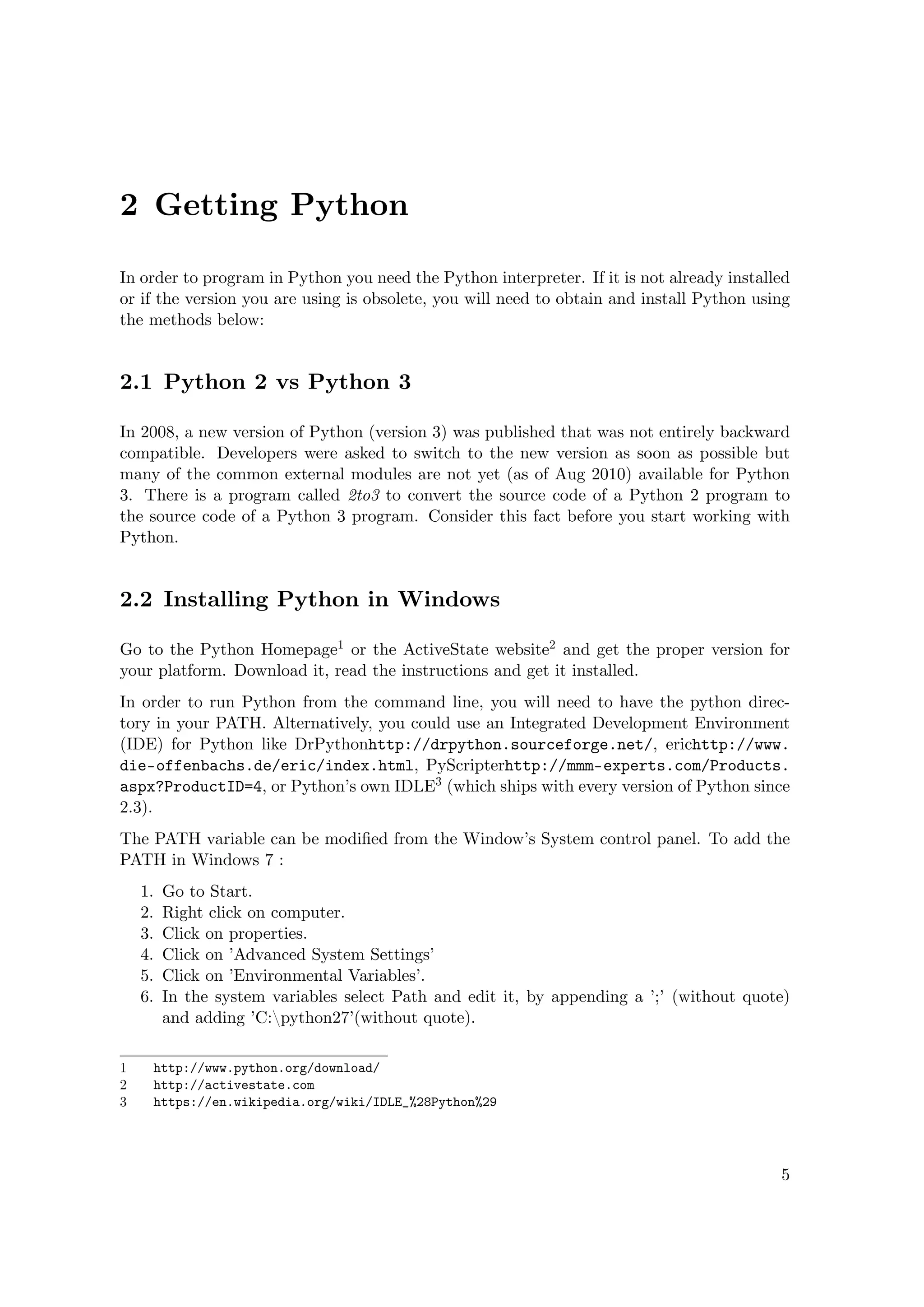 2 Getting Python
In order to program in Python you need the Python interpreter. If it is not already installed
or if the version you are using is obsolete, you will need to obtain and install Python using
the methods below:
2.1 Python 2 vs Python 3
In 2008, a new version of Python (version 3) was published that was not entirely backward
compatible. Developers were asked to switch to the new version as soon as possible but
many of the common external modules are not yet (as of Aug 2010) available for Python
3. There is a program called 2to3 to convert the source code of a Python 2 program to
the source code of a Python 3 program. Consider this fact before you start working with
Python.
2.2 Installing Python in Windows
Go to the Python Homepage1 or the ActiveState website2 and get the proper version for
your platform. Download it, read the instructions and get it installed.
In order to run Python from the command line, you will need to have the python direc-
tory in your PATH. Alternatively, you could use an Integrated Development Environment
(IDE) for Python like DrPythonhttp://drpython.sourceforge.net/, erichttp://www.
die-offenbachs.de/eric/index.html, PyScripterhttp://mmm-experts.com/Products.
aspx?ProductID=4, or Python’s own IDLE3 (which ships with every version of Python since
2.3).
The PATH variable can be modiﬁed from the Window’s System control panel. To add the
PATH in Windows 7 :
1. Go to Start.
2. Right click on computer.
3. Click on properties.
4. Click on ’Advanced System Settings’
5. Click on ’Environmental Variables’.
6. In the system variables select Path and edit it, by appending a ’;’ (without quote)
and adding ’C:python27’(without quote).
1 http://www.python.org/download/
2 http://activestate.com
3 https://en.wikipedia.org/wiki/IDLE_%28Python%29
5
 