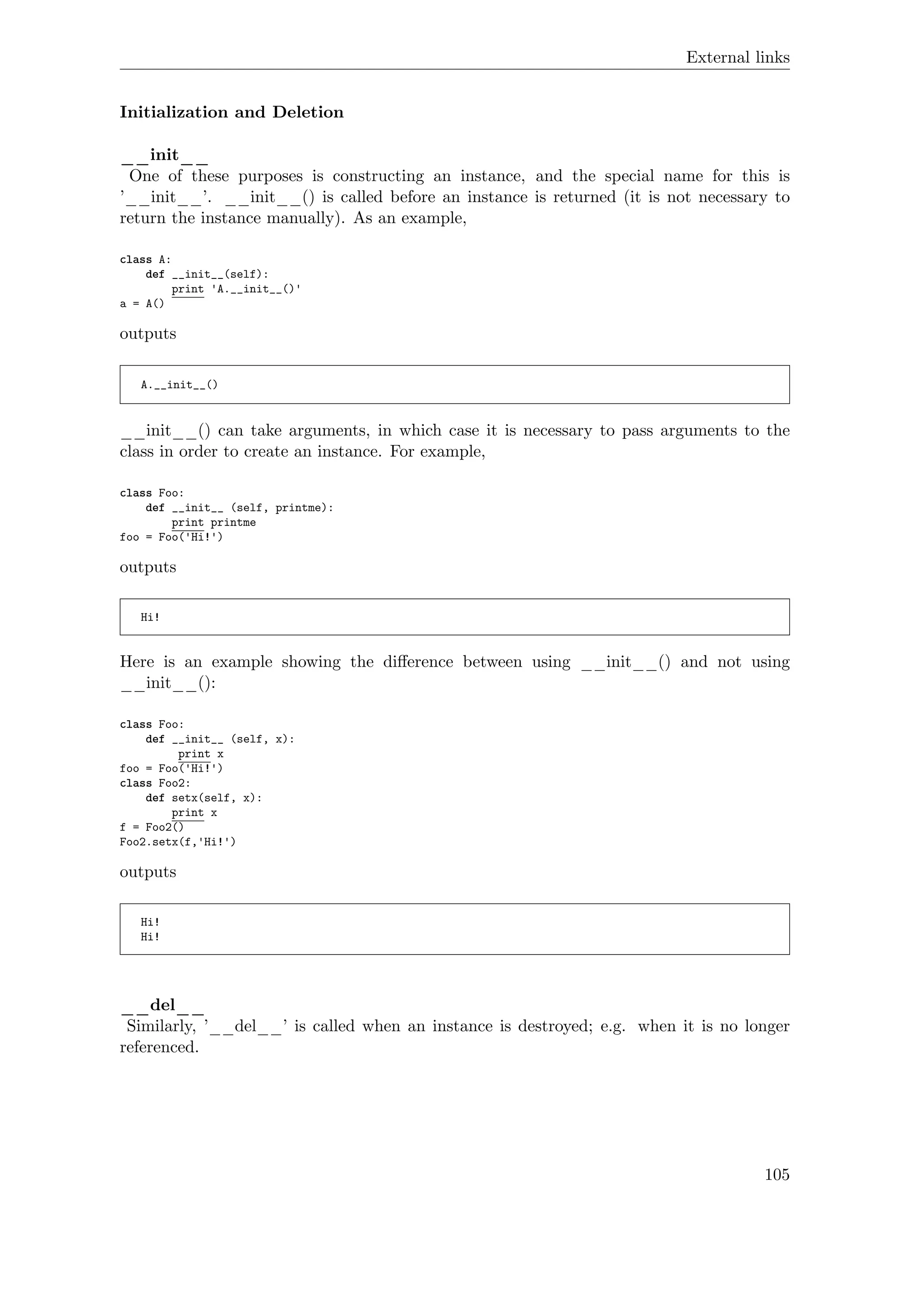External links
Initialization and Deletion
__init__
One of these purposes is constructing an instance, and the special name for this is
’__init__’. __init__() is called before an instance is returned (it is not necessary to
return the instance manually). As an example,
class A:
def __init__(self):
print 'A.__init__()'
a = A()
outputs
A.__init__()
__init__() can take arguments, in which case it is necessary to pass arguments to the
class in order to create an instance. For example,
class Foo:
def __init__ (self, printme):
print printme
foo = Foo('Hi!')
outputs
Hi!
Here is an example showing the diﬀerence between using __init__() and not using
__init__():
class Foo:
def __init__ (self, x):
print x
foo = Foo('Hi!')
class Foo2:
def setx(self, x):
print x
f = Foo2()
Foo2.setx(f,'Hi!')
outputs
Hi!
Hi!
__del__
Similarly, ’__del__’ is called when an instance is destroyed; e.g. when it is no longer
referenced.
105
 