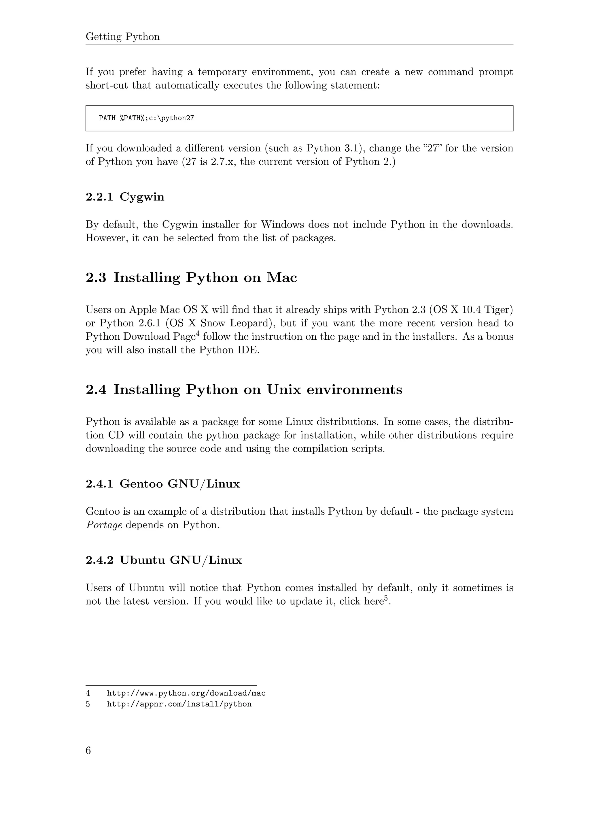 Getting Python
If you prefer having a temporary environment, you can create a new command prompt
short-cut that automatically executes the following statement:
PATH %PATH%;c:python27
If you downloaded a diﬀerent version (such as Python 3.1), change the ”27” for the version
of Python you have (27 is 2.7.x, the current version of Python 2.)
2.2.1 Cygwin
By default, the Cygwin installer for Windows does not include Python in the downloads.
However, it can be selected from the list of packages.
2.3 Installing Python on Mac
Users on Apple Mac OS X will ﬁnd that it already ships with Python 2.3 (OS X 10.4 Tiger)
or Python 2.6.1 (OS X Snow Leopard), but if you want the more recent version head to
Python Download Page4 follow the instruction on the page and in the installers. As a bonus
you will also install the Python IDE.
2.4 Installing Python on Unix environments
Python is available as a package for some Linux distributions. In some cases, the distribu-
tion CD will contain the python package for installation, while other distributions require
downloading the source code and using the compilation scripts.
2.4.1 Gentoo GNU/Linux
Gentoo is an example of a distribution that installs Python by default - the package system
Portage depends on Python.
2.4.2 Ubuntu GNU/Linux
Users of Ubuntu will notice that Python comes installed by default, only it sometimes is
not the latest version. If you would like to update it, click here5.
4 http://www.python.org/download/mac
5 http://appnr.com/install/python
6
 