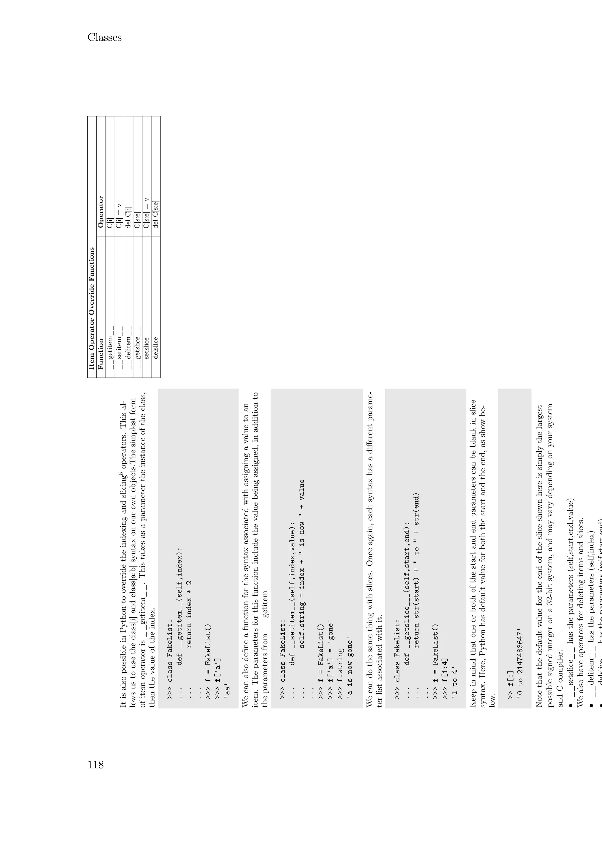 Classes
ItisalsopossibleinPythontooverridetheindexingandslicing5operators.Thisal-
lowsustousetheclass[i]andclass[a:b]syntaxonourownobjects.Thesimplestform
ofitemoperatoris__getitem__.Thistakesasaparametertheinstanceoftheclass,
thenthevalueoftheindex.
>>>classFakeList:
...def__getitem__(self,index):
...returnindex*2
...
>>>f=FakeList()
>>>f['a']
'aa'
Wecanalsodeﬁneafunctionforthesyntaxassociatedwithassigningavaluetoan
item.Theparametersforthisfunctionincludethevaluebeingassigned,inadditionto
theparametersfrom__getitem__
>>>classFakeList:
...def__setitem__(self,index,value):
...self.string=index+"isnow"+value
...
>>>f=FakeList()
>>>f['a']='gone'
>>>f.string
'aisnowgone'
Wecandothesamethingwithslices.Onceagain,eachsyntaxhasadiﬀerentparame-
terlistassociatedwithit.
>>>classFakeList:
...def__getslice___(self,start,end):
...returnstr(start)+"to"+str(end)
...
>>>f=FakeList()
>>>f[1:4]
'1to4'
Keepinmindthatoneorbothofthestartandendparameterscanbeblankinslice
syntax.Here,Pythonhasdefaultvalueforboththestartandtheend,asshowbe-
low.
>>f[:]
'0to2147483647'
Notethatthedefaultvaluefortheendofthesliceshownhereissimplythelargest
possiblesignedintegerona32-bitsystem,andmayvarydependingonyoursystem
andCcompiler.
•__setslice__hastheparameters(self,start,end,value)
Wealsohaveoperatorsfordeletingitemsandslices.
•__delitem__hastheparameters(self,index)
ItemOperatorOverrideFunctions
FunctionOperator
__getitem__C[i]
__setitem__C[i]=v
__delitem__delC[i]
__getslice__C[s:e]
__setslice__C[s:e]=v
__delslice__delC[s:e]
118
 