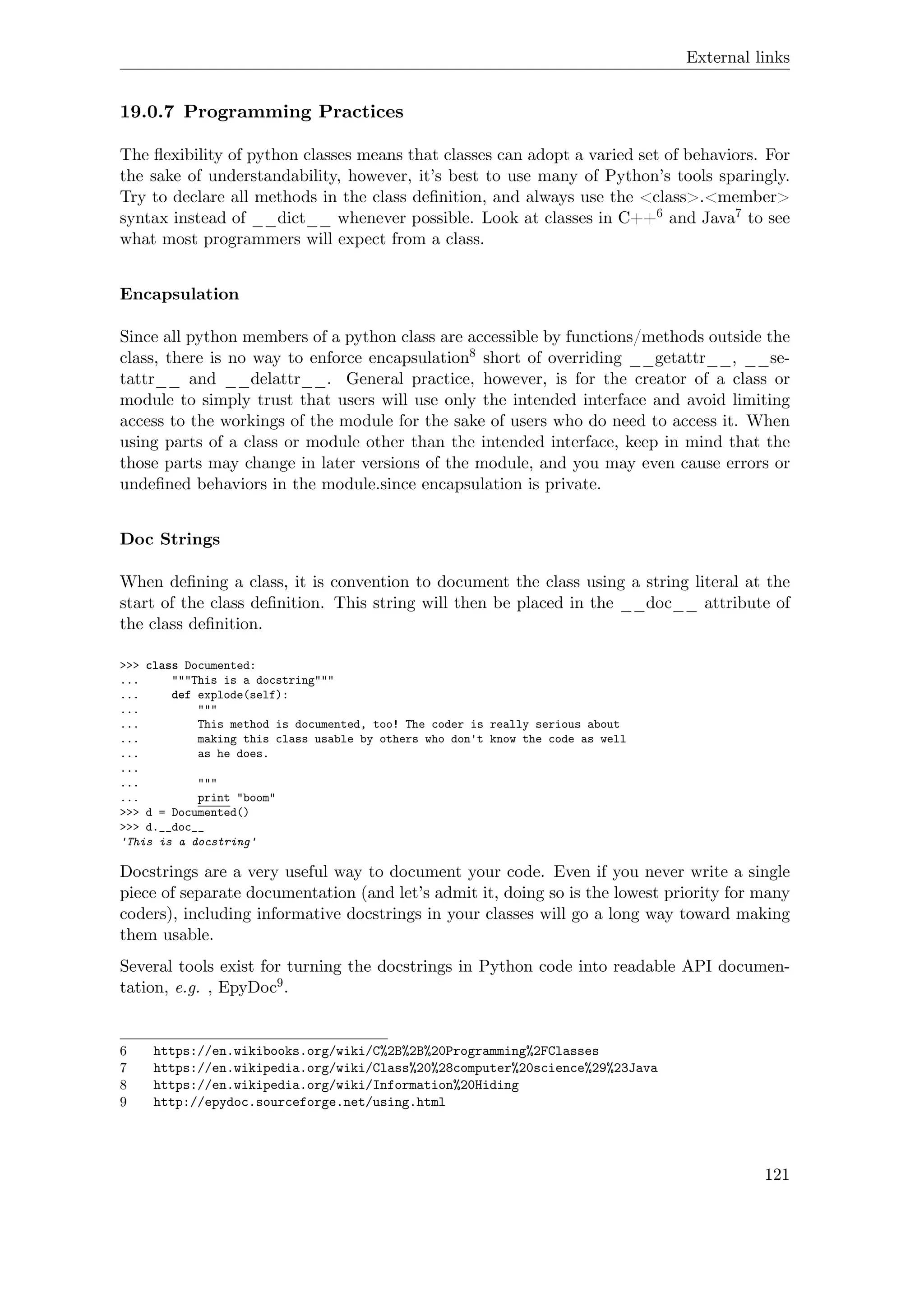 External links
19.0.7 Programming Practices
The ﬂexibility of python classes means that classes can adopt a varied set of behaviors. For
the sake of understandability, however, it’s best to use many of Python’s tools sparingly.
Try to declare all methods in the class deﬁnition, and always use the <class>.<member>
syntax instead of __dict__ whenever possible. Look at classes in C++6 and Java7 to see
what most programmers will expect from a class.
Encapsulation
Since all python members of a python class are accessible by functions/methods outside the
class, there is no way to enforce encapsulation8 short of overriding __getattr__, __se-
tattr__ and __delattr__. General practice, however, is for the creator of a class or
module to simply trust that users will use only the intended interface and avoid limiting
access to the workings of the module for the sake of users who do need to access it. When
using parts of a class or module other than the intended interface, keep in mind that the
those parts may change in later versions of the module, and you may even cause errors or
undeﬁned behaviors in the module.since encapsulation is private.
Doc Strings
When deﬁning a class, it is convention to document the class using a string literal at the
start of the class deﬁnition. This string will then be placed in the __doc__ attribute of
the class deﬁnition.
>>> class Documented:
... """This is a docstring"""
... def explode(self):
... """
... This method is documented, too! The coder is really serious about
... making this class usable by others who don't know the code as well
... as he does.
...
... """
... print "boom"
>>> d = Documented()
>>> d.__doc__
'This is a docstring'
Docstrings are a very useful way to document your code. Even if you never write a single
piece of separate documentation (and let’s admit it, doing so is the lowest priority for many
coders), including informative docstrings in your classes will go a long way toward making
them usable.
Several tools exist for turning the docstrings in Python code into readable API documen-
tation, e.g. , EpyDoc9.
6 https://en.wikibooks.org/wiki/C%2B%2B%20Programming%2FClasses
7 https://en.wikipedia.org/wiki/Class%20%28computer%20science%29%23Java
8 https://en.wikipedia.org/wiki/Information%20Hiding
9 http://epydoc.sourceforge.net/using.html
121
 