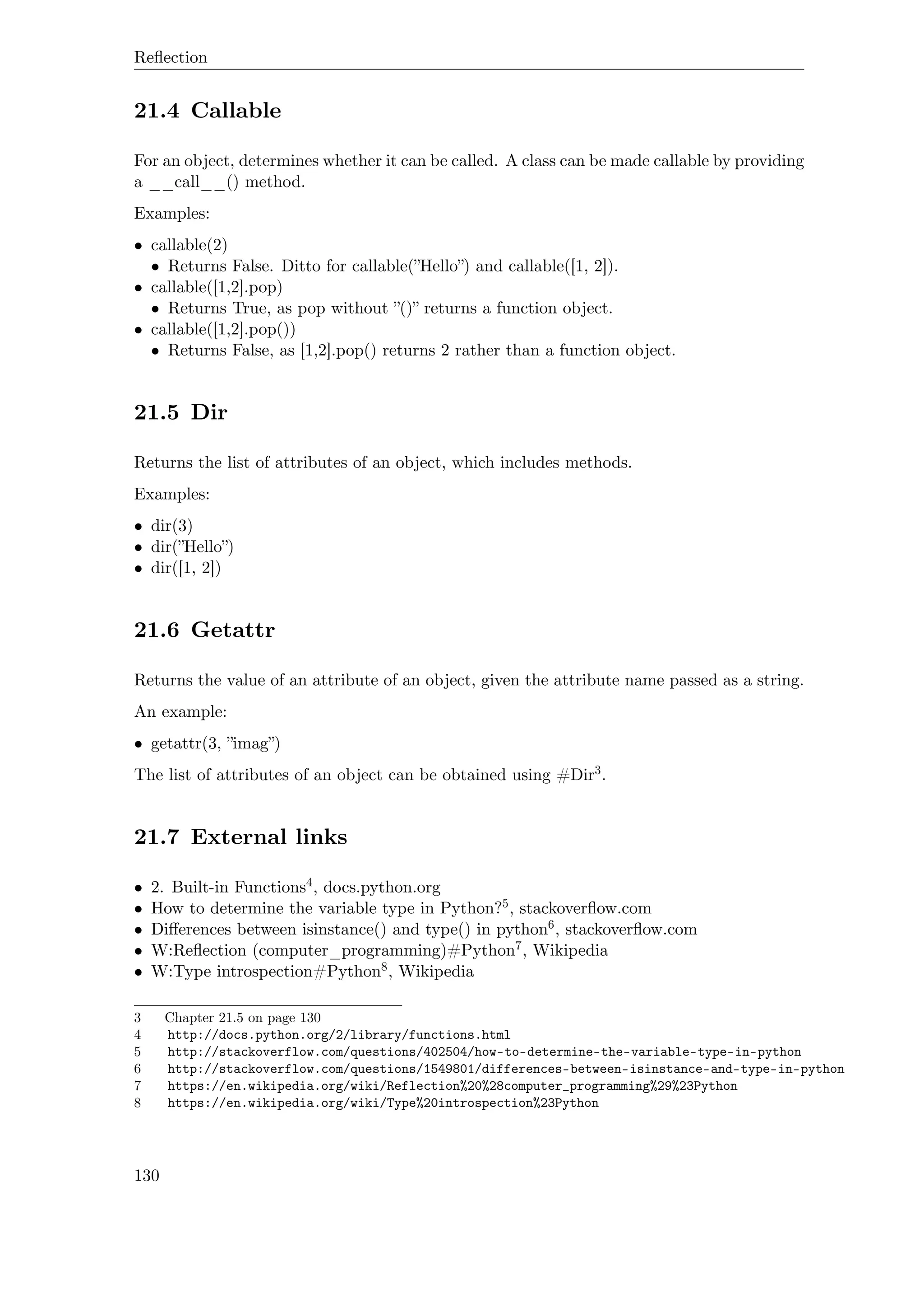 Reﬂection
21.4 Callable
For an object, determines whether it can be called. A class can be made callable by providing
a __call__() method.
Examples:
• callable(2)
• Returns False. Ditto for callable(”Hello”) and callable([1, 2]).
• callable([1,2].pop)
• Returns True, as pop without ”()” returns a function object.
• callable([1,2].pop())
• Returns False, as [1,2].pop() returns 2 rather than a function object.
21.5 Dir
Returns the list of attributes of an object, which includes methods.
Examples:
• dir(3)
• dir(”Hello”)
• dir([1, 2])
21.6 Getattr
Returns the value of an attribute of an object, given the attribute name passed as a string.
An example:
• getattr(3, ”imag”)
The list of attributes of an object can be obtained using #Dir3.
21.7 External links
• 2. Built-in Functions4, docs.python.org
• How to determine the variable type in Python?5, stackoverﬂow.com
• Diﬀerences between isinstance() and type() in python6, stackoverﬂow.com
• W:Reﬂection (computer_programming)#Python7, Wikipedia
• W:Type introspection#Python8, Wikipedia
3 Chapter 21.5 on page 130
4 http://docs.python.org/2/library/functions.html
5 http://stackoverflow.com/questions/402504/how-to-determine-the-variable-type-in-python
6 http://stackoverflow.com/questions/1549801/differences-between-isinstance-and-type-in-python
7 https://en.wikipedia.org/wiki/Reflection%20%28computer_programming%29%23Python
8 https://en.wikipedia.org/wiki/Type%20introspection%23Python
130
 