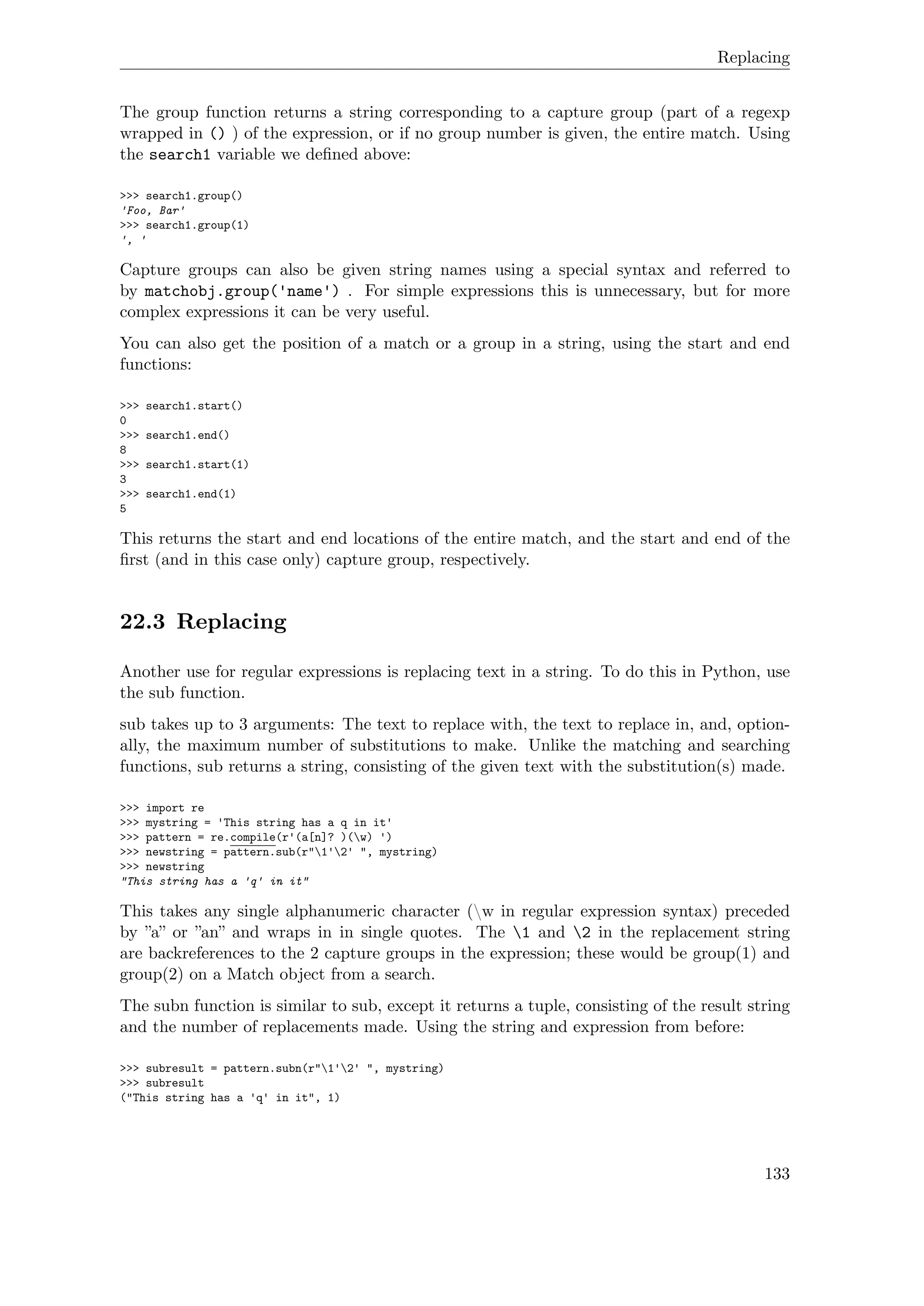 Replacing
The group function returns a string corresponding to a capture group (part of a regexp
wrapped in () ) of the expression, or if no group number is given, the entire match. Using
the search1 variable we deﬁned above:
>>> search1.group()
'Foo, Bar'
>>> search1.group(1)
', '
Capture groups can also be given string names using a special syntax and referred to
by matchobj.group('name') . For simple expressions this is unnecessary, but for more
complex expressions it can be very useful.
You can also get the position of a match or a group in a string, using the start and end
functions:
>>> search1.start()
0
>>> search1.end()
8
>>> search1.start(1)
3
>>> search1.end(1)
5
This returns the start and end locations of the entire match, and the start and end of the
ﬁrst (and in this case only) capture group, respectively.
22.3 Replacing
Another use for regular expressions is replacing text in a string. To do this in Python, use
the sub function.
sub takes up to 3 arguments: The text to replace with, the text to replace in, and, option-
ally, the maximum number of substitutions to make. Unlike the matching and searching
functions, sub returns a string, consisting of the given text with the substitution(s) made.
>>> import re
>>> mystring = 'This string has a q in it'
>>> pattern = re.compile(r'(a[n]? )(w) ')
>>> newstring = pattern.sub(r"1'2' ", mystring)
>>> newstring
"This string has a 'q' in it"
This takes any single alphanumeric character (w in regular expression syntax) preceded
by ”a” or ”an” and wraps in in single quotes. The 1 and 2 in the replacement string
are backreferences to the 2 capture groups in the expression; these would be group(1) and
group(2) on a Match object from a search.
The subn function is similar to sub, except it returns a tuple, consisting of the result string
and the number of replacements made. Using the string and expression from before:
>>> subresult = pattern.subn(r"1'2' ", mystring)
>>> subresult
("This string has a 'q' in it", 1)
133
 