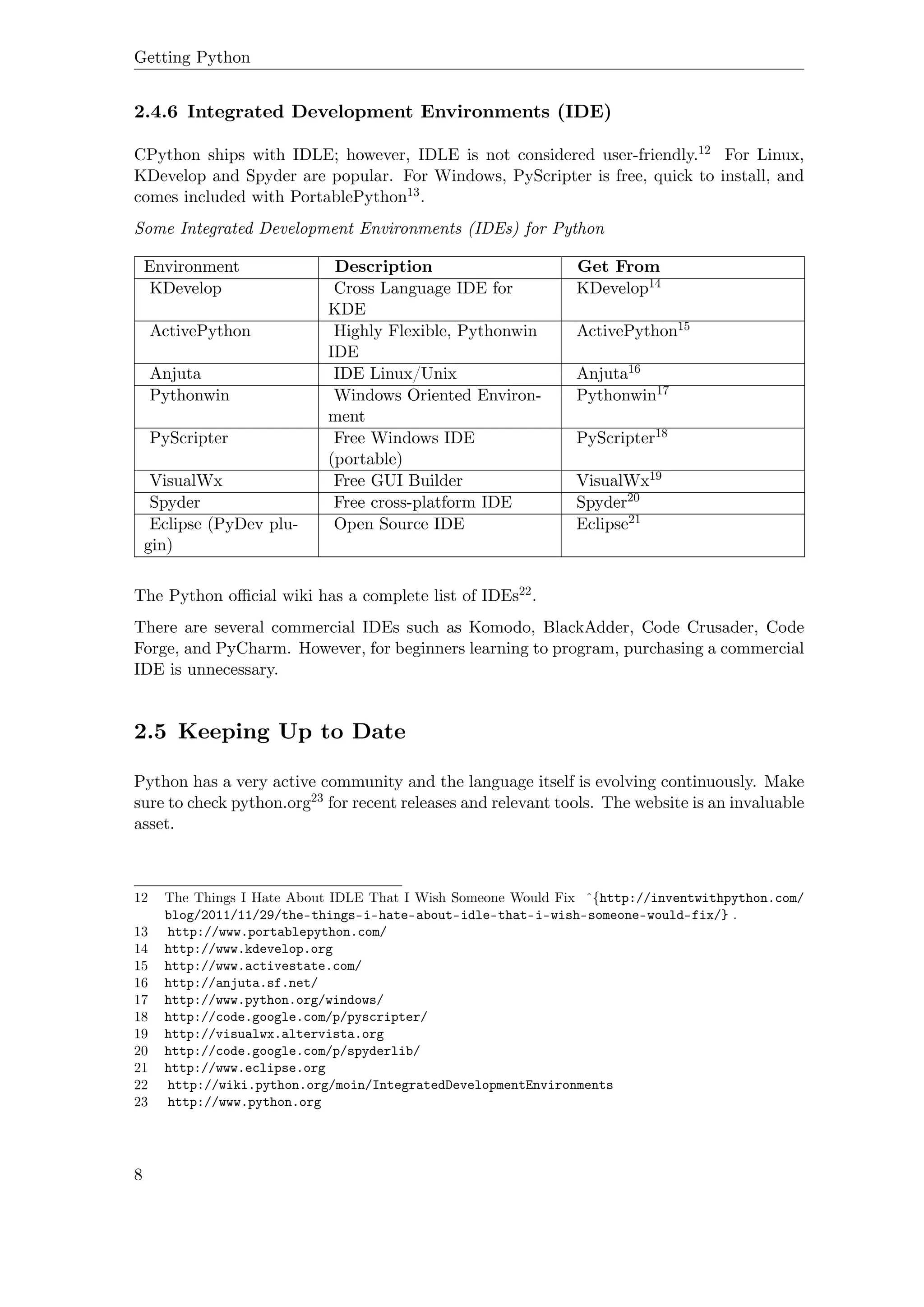 Getting Python
2.4.6 Integrated Development Environments (IDE)
CPython ships with IDLE; however, IDLE is not considered user-friendly.12 For Linux,
KDevelop and Spyder are popular. For Windows, PyScripter is free, quick to install, and
comes included with PortablePython13.
Some Integrated Development Environments (IDEs) for Python
Environment Description Get From
KDevelop Cross Language IDE for
KDE
KDevelop14
ActivePython Highly Flexible, Pythonwin
IDE
ActivePython15
Anjuta IDE Linux/Unix Anjuta16
Pythonwin Windows Oriented Environ-
ment
Pythonwin17
PyScripter Free Windows IDE
(portable)
PyScripter18
VisualWx Free GUI Builder VisualWx19
Spyder Free cross-platform IDE Spyder20
Eclipse (PyDev plu-
gin)
Open Source IDE Eclipse21
The Python oﬃcial wiki has a complete list of IDEs22.
There are several commercial IDEs such as Komodo, BlackAdder, Code Crusader, Code
Forge, and PyCharm. However, for beginners learning to program, purchasing a commercial
IDE is unnecessary.
2.5 Keeping Up to Date
Python has a very active community and the language itself is evolving continuously. Make
sure to check python.org23 for recent releases and relevant tools. The website is an invaluable
asset.
12 The Things I Hate About IDLE That I Wish Someone Would Fix ˆ{http://inventwithpython.com/
blog/2011/11/29/the-things-i-hate-about-idle-that-i-wish-someone-would-fix/} .
13 http://www.portablepython.com/
14 http://www.kdevelop.org
15 http://www.activestate.com/
16 http://anjuta.sf.net/
17 http://www.python.org/windows/
18 http://code.google.com/p/pyscripter/
19 http://visualwx.altervista.org
20 http://code.google.com/p/spyderlib/
21 http://www.eclipse.org
22 http://wiki.python.org/moin/IntegratedDevelopmentEnvironments
23 http://www.python.org
8
 