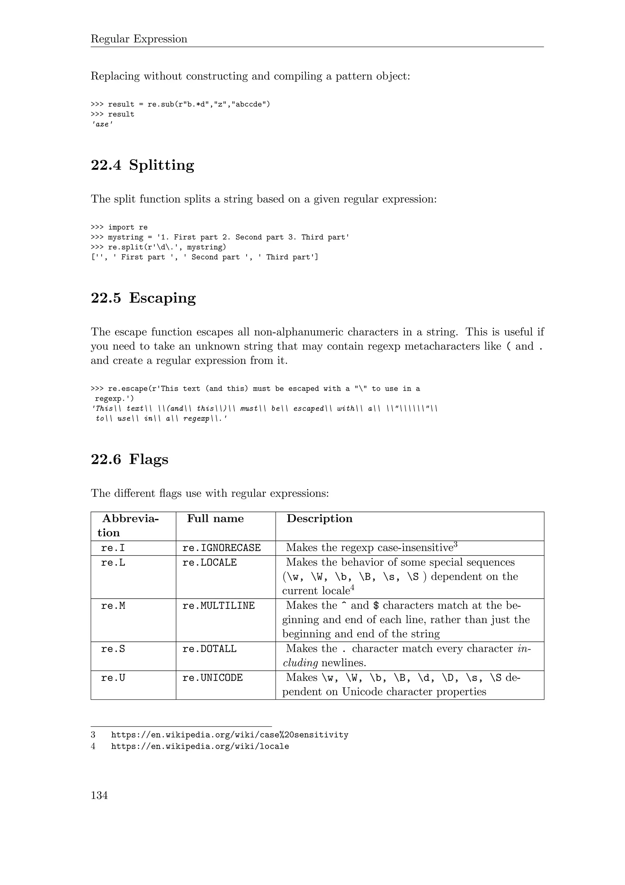 Regular Expression
Replacing without constructing and compiling a pattern object:
>>> result = re.sub(r"b.*d","z","abccde")
>>> result
'aze'
22.4 Splitting
The split function splits a string based on a given regular expression:
>>> import re
>>> mystring = '1. First part 2. Second part 3. Third part'
>>> re.split(r'd.', mystring)
['', ' First part ', ' Second part ', ' Third part']
22.5 Escaping
The escape function escapes all non-alphanumeric characters in a string. This is useful if
you need to take an unknown string that may contain regexp metacharacters like ( and .
and create a regular expression from it.
>>> re.escape(r'This text (and this) must be escaped with a "" to use in a
regexp.')
'This text (and this) must be escaped with a ""
to use in a regexp.'
22.6 Flags
The diﬀerent ﬂags use with regular expressions:
Abbrevia-
tion
Full name Description
re.I re.IGNORECASE Makes the regexp case-insensitive3
re.L re.LOCALE Makes the behavior of some special sequences
(w, W, b, B, s, S ) dependent on the
current locale4
re.M re.MULTILINE Makes the ˆ and $ characters match at the be-
ginning and end of each line, rather than just the
beginning and end of the string
re.S re.DOTALL Makes the . character match every character in-
cluding newlines.
re.U re.UNICODE Makes w, W, b, B, d, D, s, S de-
pendent on Unicode character properties
3 https://en.wikipedia.org/wiki/case%20sensitivity
4 https://en.wikipedia.org/wiki/locale
134
 