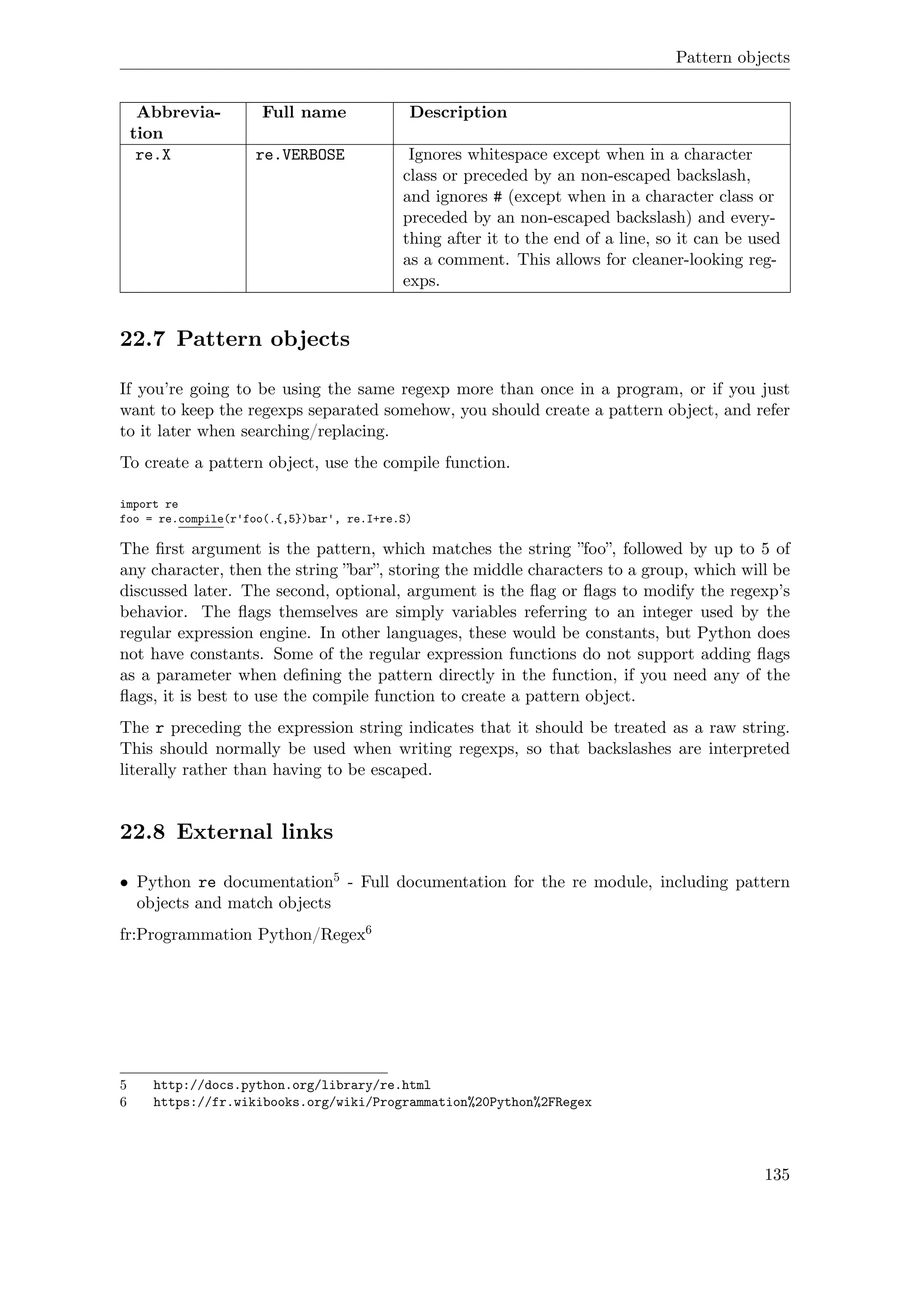 Pattern objects
Abbrevia-
tion
Full name Description
re.X re.VERBOSE Ignores whitespace except when in a character
class or preceded by an non-escaped backslash,
and ignores # (except when in a character class or
preceded by an non-escaped backslash) and every-
thing after it to the end of a line, so it can be used
as a comment. This allows for cleaner-looking reg-
exps.
22.7 Pattern objects
If you’re going to be using the same regexp more than once in a program, or if you just
want to keep the regexps separated somehow, you should create a pattern object, and refer
to it later when searching/replacing.
To create a pattern object, use the compile function.
import re
foo = re.compile(r'foo(.{,5})bar', re.I+re.S)
The ﬁrst argument is the pattern, which matches the string ”foo”, followed by up to 5 of
any character, then the string ”bar”, storing the middle characters to a group, which will be
discussed later. The second, optional, argument is the ﬂag or ﬂags to modify the regexp’s
behavior. The ﬂags themselves are simply variables referring to an integer used by the
regular expression engine. In other languages, these would be constants, but Python does
not have constants. Some of the regular expression functions do not support adding ﬂags
as a parameter when deﬁning the pattern directly in the function, if you need any of the
ﬂags, it is best to use the compile function to create a pattern object.
The r preceding the expression string indicates that it should be treated as a raw string.
This should normally be used when writing regexps, so that backslashes are interpreted
literally rather than having to be escaped.
22.8 External links
• Python re documentation5 - Full documentation for the re module, including pattern
objects and match objects
fr:Programmation Python/Regex6
5 http://docs.python.org/library/re.html
6 https://fr.wikibooks.org/wiki/Programmation%20Python%2FRegex
135
 
