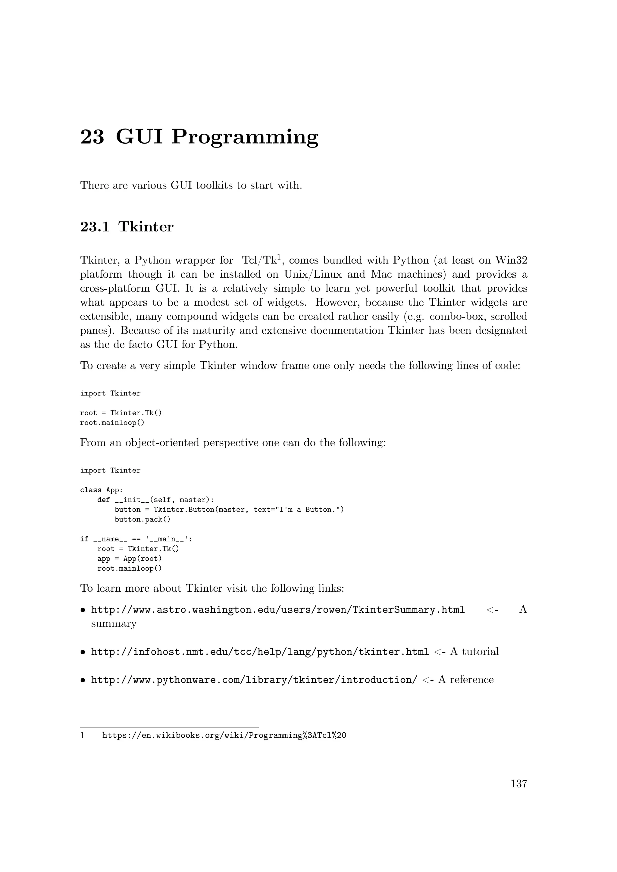 23 GUI Programming
There are various GUI toolkits to start with.
23.1 Tkinter
Tkinter, a Python wrapper for Tcl/Tk1, comes bundled with Python (at least on Win32
platform though it can be installed on Unix/Linux and Mac machines) and provides a
cross-platform GUI. It is a relatively simple to learn yet powerful toolkit that provides
what appears to be a modest set of widgets. However, because the Tkinter widgets are
extensible, many compound widgets can be created rather easily (e.g. combo-box, scrolled
panes). Because of its maturity and extensive documentation Tkinter has been designated
as the de facto GUI for Python.
To create a very simple Tkinter window frame one only needs the following lines of code:
import Tkinter
root = Tkinter.Tk()
root.mainloop()
From an object-oriented perspective one can do the following:
import Tkinter
class App:
def __init__(self, master):
button = Tkinter.Button(master, text="I'm a Button.")
button.pack()
if __name__ == '__main__':
root = Tkinter.Tk()
app = App(root)
root.mainloop()
To learn more about Tkinter visit the following links:
• http://www.astro.washington.edu/users/rowen/TkinterSummary.html <- A
summary
• http://infohost.nmt.edu/tcc/help/lang/python/tkinter.html <- A tutorial
• http://www.pythonware.com/library/tkinter/introduction/ <- A reference
1 https://en.wikibooks.org/wiki/Programming%3ATcl%20
137
 