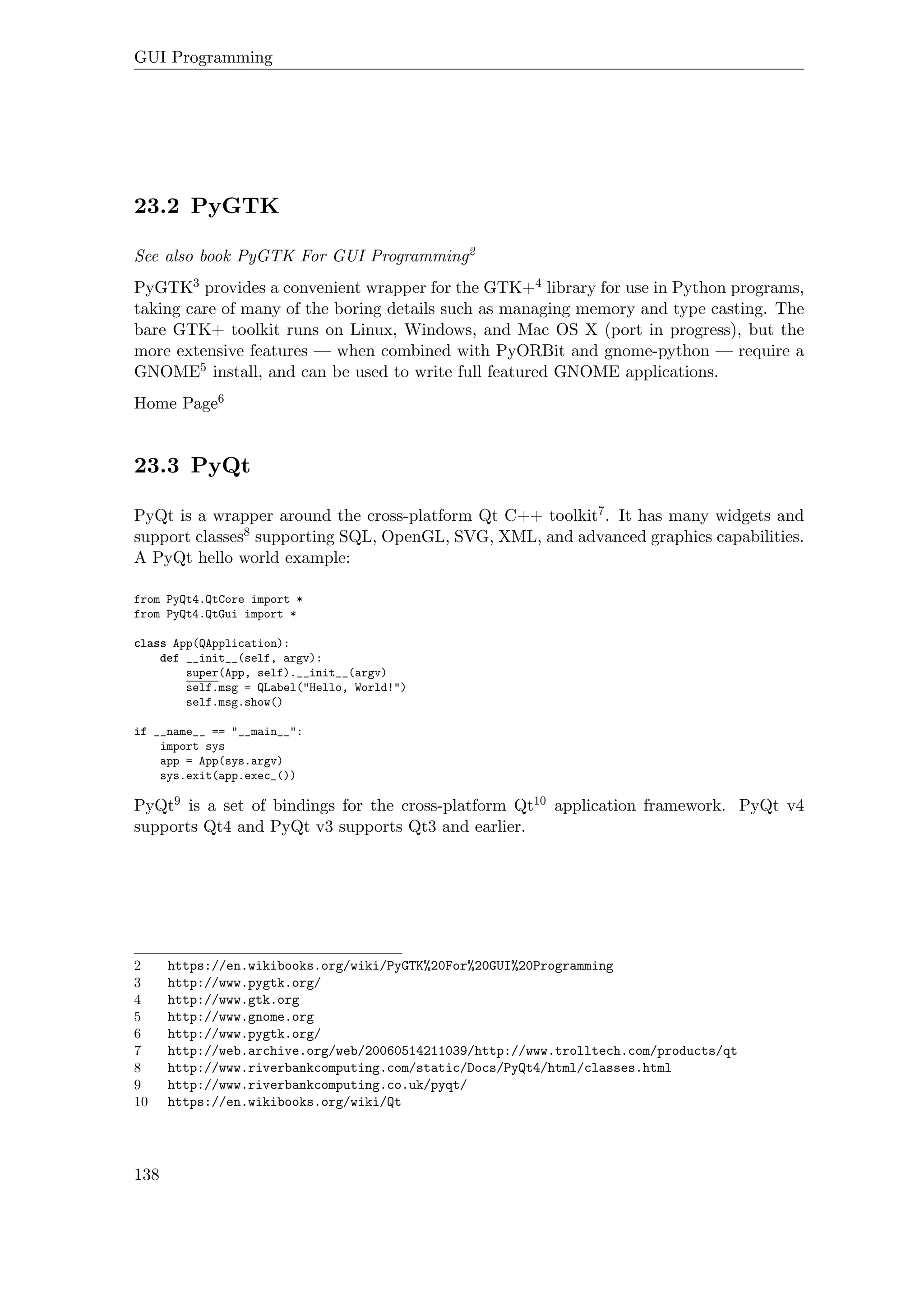 GUI Programming
23.2 PyGTK
See also book PyGTK For GUI Programming2
PyGTK3 provides a convenient wrapper for the GTK+4 library for use in Python programs,
taking care of many of the boring details such as managing memory and type casting. The
bare GTK+ toolkit runs on Linux, Windows, and Mac OS X (port in progress), but the
more extensive features — when combined with PyORBit and gnome-python — require a
GNOME5 install, and can be used to write full featured GNOME applications.
Home Page6
23.3 PyQt
PyQt is a wrapper around the cross-platform Qt C++ toolkit7. It has many widgets and
support classes8 supporting SQL, OpenGL, SVG, XML, and advanced graphics capabilities.
A PyQt hello world example:
from PyQt4.QtCore import *
from PyQt4.QtGui import *
class App(QApplication):
def __init__(self, argv):
super(App, self).__init__(argv)
self.msg = QLabel("Hello, World!")
self.msg.show()
if __name__ == "__main__":
import sys
app = App(sys.argv)
sys.exit(app.exec_())
PyQt9 is a set of bindings for the cross-platform Qt10 application framework. PyQt v4
supports Qt4 and PyQt v3 supports Qt3 and earlier.
2 https://en.wikibooks.org/wiki/PyGTK%20For%20GUI%20Programming
3 http://www.pygtk.org/
4 http://www.gtk.org
5 http://www.gnome.org
6 http://www.pygtk.org/
7 http://web.archive.org/web/20060514211039/http://www.trolltech.com/products/qt
8 http://www.riverbankcomputing.com/static/Docs/PyQt4/html/classes.html
9 http://www.riverbankcomputing.co.uk/pyqt/
10 https://en.wikibooks.org/wiki/Qt
138
 