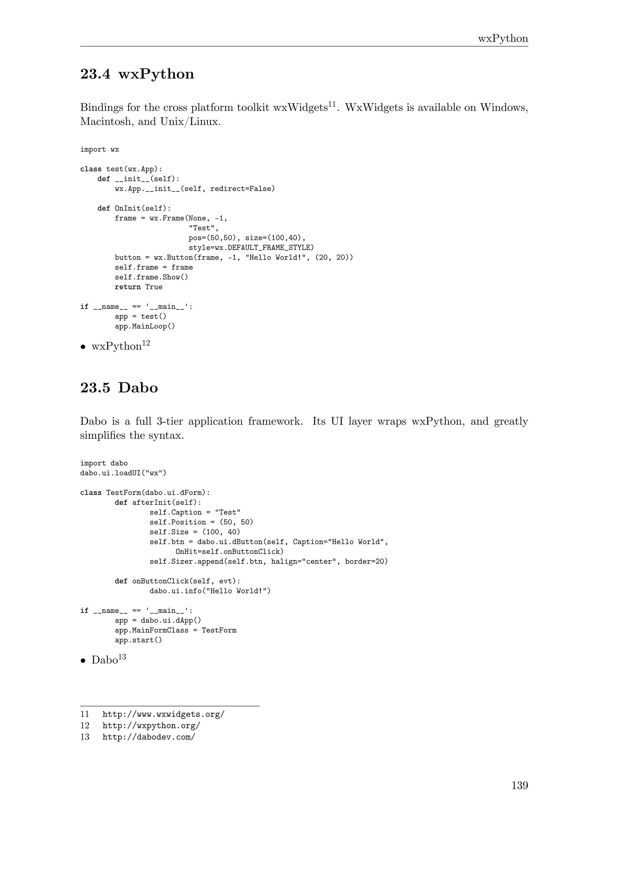 wxPython
23.4 wxPython
Bindings for the cross platform toolkit wxWidgets11. WxWidgets is available on Windows,
Macintosh, and Unix/Linux.
import wx
class test(wx.App):
def __init__(self):
wx.App.__init__(self, redirect=False)
def OnInit(self):
frame = wx.Frame(None, -1,
"Test",
pos=(50,50), size=(100,40),
style=wx.DEFAULT_FRAME_STYLE)
button = wx.Button(frame, -1, "Hello World!", (20, 20))
self.frame = frame
self.frame.Show()
return True
if __name__ == '__main__':
app = test()
app.MainLoop()
• wxPython12
23.5 Dabo
Dabo is a full 3-tier application framework. Its UI layer wraps wxPython, and greatly
simpliﬁes the syntax.
import dabo
dabo.ui.loadUI("wx")
class TestForm(dabo.ui.dForm):
def afterInit(self):
self.Caption = "Test"
self.Position = (50, 50)
self.Size = (100, 40)
self.btn = dabo.ui.dButton(self, Caption="Hello World",
OnHit=self.onButtonClick)
self.Sizer.append(self.btn, halign="center", border=20)
def onButtonClick(self, evt):
dabo.ui.info("Hello World!")
if __name__ == '__main__':
app = dabo.ui.dApp()
app.MainFormClass = TestForm
app.start()
• Dabo13
11 http://www.wxwidgets.org/
12 http://wxpython.org/
13 http://dabodev.com/
139
 