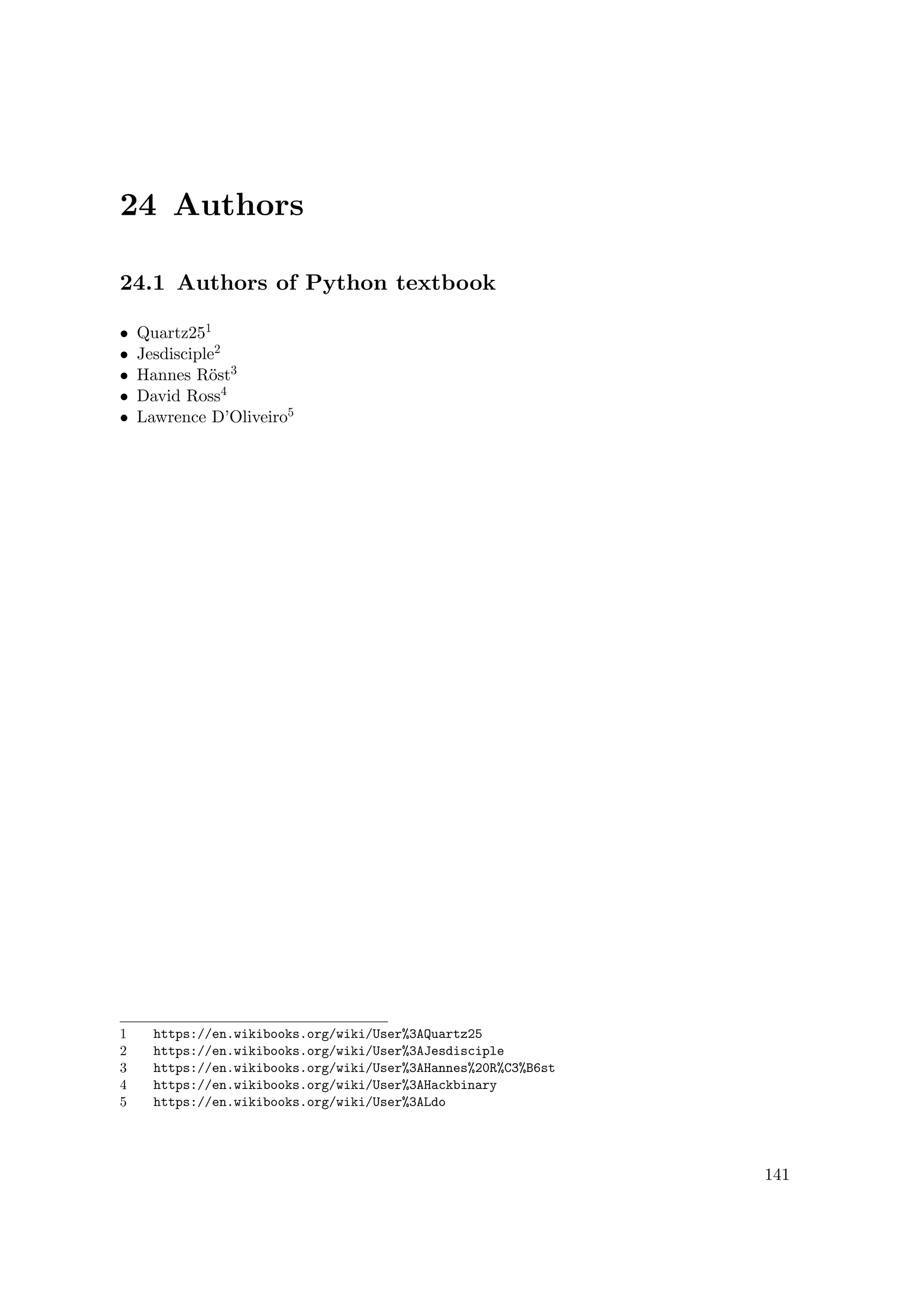 24 Authors
24.1 Authors of Python textbook
• Quartz251
• Jesdisciple2
• Hannes Röst3
• David Ross4
• Lawrence D’Oliveiro5
1 https://en.wikibooks.org/wiki/User%3AQuartz25
2 https://en.wikibooks.org/wiki/User%3AJesdisciple
3 https://en.wikibooks.org/wiki/User%3AHannes%20R%C3%B6st
4 https://en.wikibooks.org/wiki/User%3AHackbinary
5 https://en.wikibooks.org/wiki/User%3ALdo
141
 