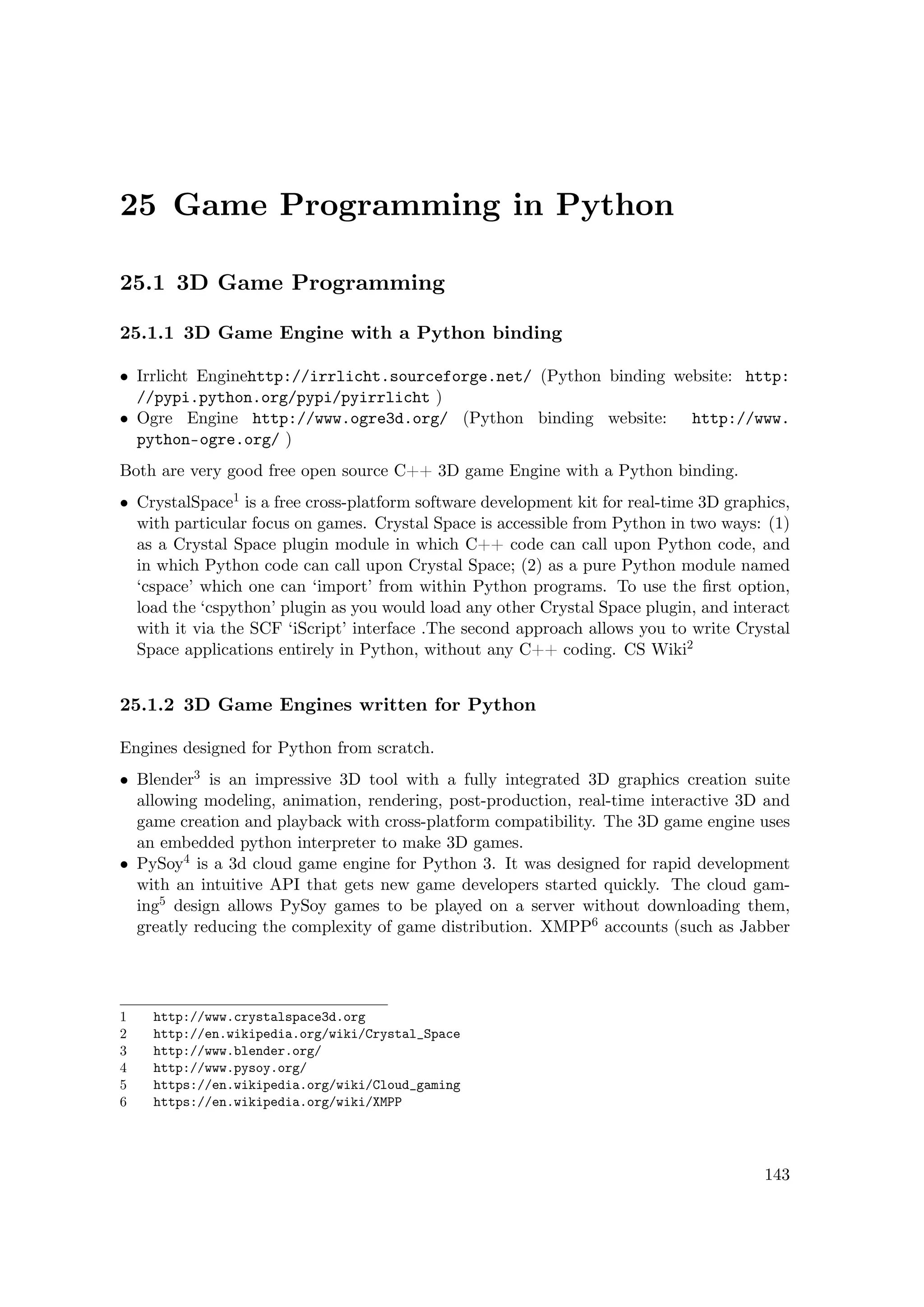 25 Game Programming in Python
25.1 3D Game Programming
25.1.1 3D Game Engine with a Python binding
• Irrlicht Enginehttp://irrlicht.sourceforge.net/ (Python binding website: http:
//pypi.python.org/pypi/pyirrlicht )
• Ogre Engine http://www.ogre3d.org/ (Python binding website: http://www.
python-ogre.org/ )
Both are very good free open source C++ 3D game Engine with a Python binding.
• CrystalSpace1 is a free cross-platform software development kit for real-time 3D graphics,
with particular focus on games. Crystal Space is accessible from Python in two ways: (1)
as a Crystal Space plugin module in which C++ code can call upon Python code, and
in which Python code can call upon Crystal Space; (2) as a pure Python module named
‘cspace’ which one can ‘import’ from within Python programs. To use the ﬁrst option,
load the ‘cspython’ plugin as you would load any other Crystal Space plugin, and interact
with it via the SCF ‘iScript’ interface .The second approach allows you to write Crystal
Space applications entirely in Python, without any C++ coding. CS Wiki2
25.1.2 3D Game Engines written for Python
Engines designed for Python from scratch.
• Blender3 is an impressive 3D tool with a fully integrated 3D graphics creation suite
allowing modeling, animation, rendering, post-production, real-time interactive 3D and
game creation and playback with cross-platform compatibility. The 3D game engine uses
an embedded python interpreter to make 3D games.
• PySoy4 is a 3d cloud game engine for Python 3. It was designed for rapid development
with an intuitive API that gets new game developers started quickly. The cloud gam-
ing5 design allows PySoy games to be played on a server without downloading them,
greatly reducing the complexity of game distribution. XMPP6 accounts (such as Jabber
1 http://www.crystalspace3d.org
2 http://en.wikipedia.org/wiki/Crystal_Space
3 http://www.blender.org/
4 http://www.pysoy.org/
5 https://en.wikipedia.org/wiki/Cloud_gaming
6 https://en.wikipedia.org/wiki/XMPP
143
 