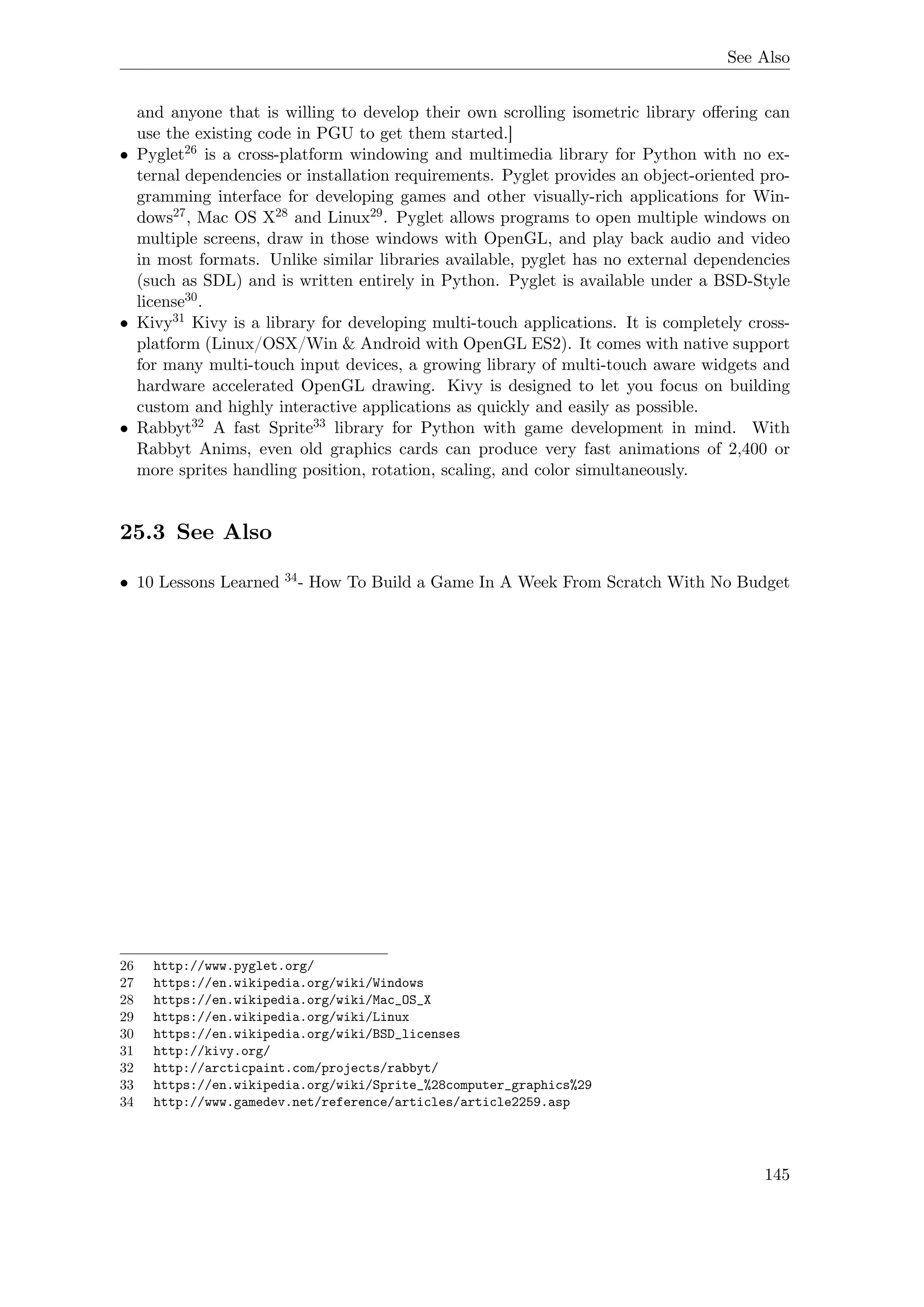 See Also
and anyone that is willing to develop their own scrolling isometric library oﬀering can
use the existing code in PGU to get them started.]
• Pyglet26 is a cross-platform windowing and multimedia library for Python with no ex-
ternal dependencies or installation requirements. Pyglet provides an object-oriented pro-
gramming interface for developing games and other visually-rich applications for Win-
dows27, Mac OS X28 and Linux29. Pyglet allows programs to open multiple windows on
multiple screens, draw in those windows with OpenGL, and play back audio and video
in most formats. Unlike similar libraries available, pyglet has no external dependencies
(such as SDL) and is written entirely in Python. Pyglet is available under a BSD-Style
license30.
• Kivy31 Kivy is a library for developing multi-touch applications. It is completely cross-
platform (Linux/OSX/Win & Android with OpenGL ES2). It comes with native support
for many multi-touch input devices, a growing library of multi-touch aware widgets and
hardware accelerated OpenGL drawing. Kivy is designed to let you focus on building
custom and highly interactive applications as quickly and easily as possible.
• Rabbyt32 A fast Sprite33 library for Python with game development in mind. With
Rabbyt Anims, even old graphics cards can produce very fast animations of 2,400 or
more sprites handling position, rotation, scaling, and color simultaneously.
25.3 See Also
• 10 Lessons Learned 34- How To Build a Game In A Week From Scratch With No Budget
26 http://www.pyglet.org/
27 https://en.wikipedia.org/wiki/Windows
28 https://en.wikipedia.org/wiki/Mac_OS_X
29 https://en.wikipedia.org/wiki/Linux
30 https://en.wikipedia.org/wiki/BSD_licenses
31 http://kivy.org/
32 http://arcticpaint.com/projects/rabbyt/
33 https://en.wikipedia.org/wiki/Sprite_%28computer_graphics%29
34 http://www.gamedev.net/reference/articles/article2259.asp
145
 