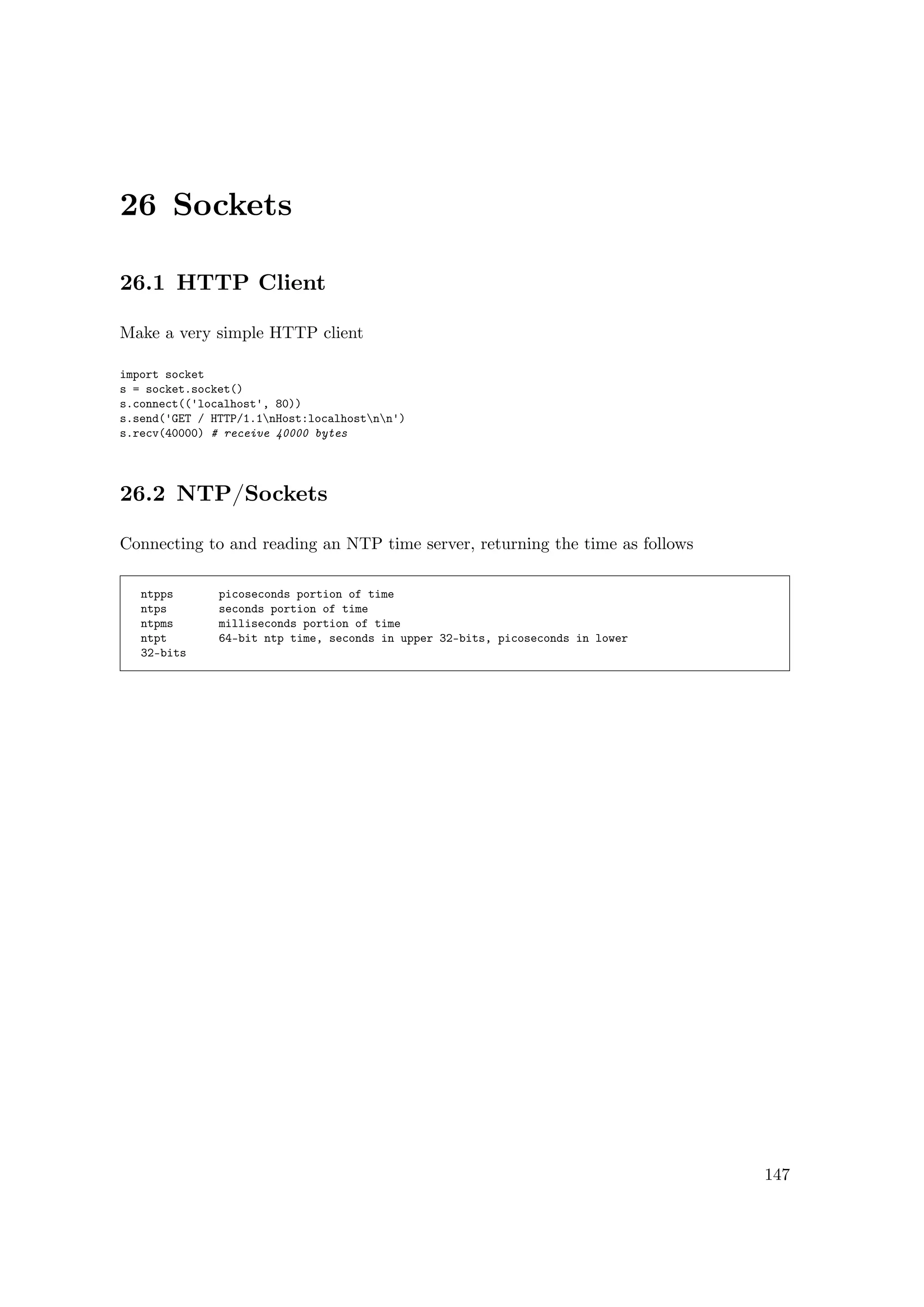 26 Sockets
26.1 HTTP Client
Make a very simple HTTP client
import socket
s = socket.socket()
s.connect(('localhost', 80))
s.send('GET / HTTP/1.1nHost:localhostnn')
s.recv(40000) # receive 40000 bytes
26.2 NTP/Sockets
Connecting to and reading an NTP time server, returning the time as follows
ntpps picoseconds portion of time
ntps seconds portion of time
ntpms milliseconds portion of time
ntpt 64-bit ntp time, seconds in upper 32-bits, picoseconds in lower
32-bits
147
 