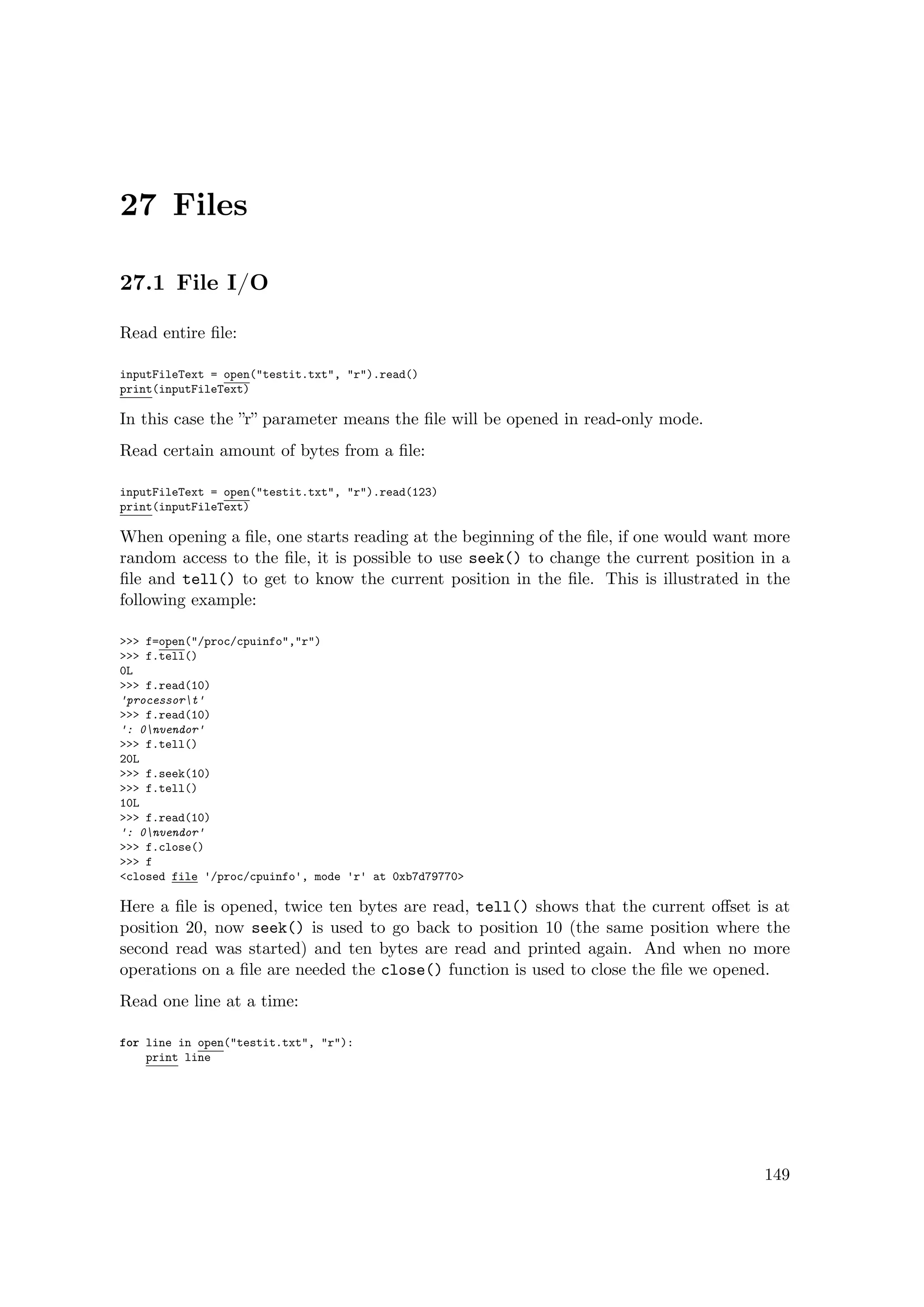 27 Files
27.1 File I/O
Read entire ﬁle:
inputFileText = open("testit.txt", "r").read()
print(inputFileText)
In this case the ”r” parameter means the ﬁle will be opened in read-only mode.
Read certain amount of bytes from a ﬁle:
inputFileText = open("testit.txt", "r").read(123)
print(inputFileText)
When opening a ﬁle, one starts reading at the beginning of the ﬁle, if one would want more
random access to the ﬁle, it is possible to use seek() to change the current position in a
ﬁle and tell() to get to know the current position in the ﬁle. This is illustrated in the
following example:
>>> f=open("/proc/cpuinfo","r")
>>> f.tell()
0L
>>> f.read(10)
'processort'
>>> f.read(10)
': 0nvendor'
>>> f.tell()
20L
>>> f.seek(10)
>>> f.tell()
10L
>>> f.read(10)
': 0nvendor'
>>> f.close()
>>> f
<closed file '/proc/cpuinfo', mode 'r' at 0xb7d79770>
Here a ﬁle is opened, twice ten bytes are read, tell() shows that the current oﬀset is at
position 20, now seek() is used to go back to position 10 (the same position where the
second read was started) and ten bytes are read and printed again. And when no more
operations on a ﬁle are needed the close() function is used to close the ﬁle we opened.
Read one line at a time:
for line in open("testit.txt", "r"):
print line
149
 
