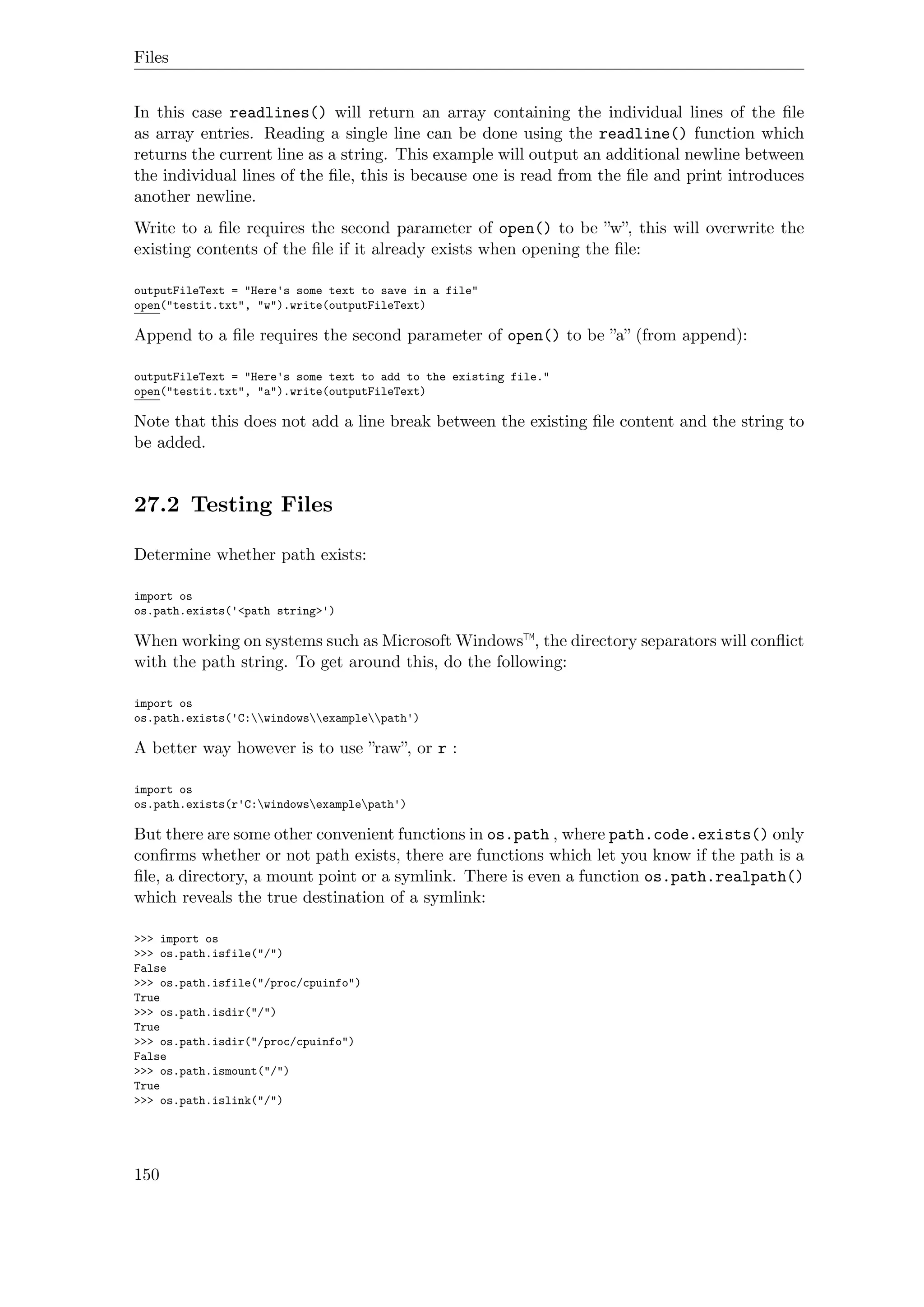 Files
In this case readlines() will return an array containing the individual lines of the ﬁle
as array entries. Reading a single line can be done using the readline() function which
returns the current line as a string. This example will output an additional newline between
the individual lines of the ﬁle, this is because one is read from the ﬁle and print introduces
another newline.
Write to a ﬁle requires the second parameter of open() to be ”w”, this will overwrite the
existing contents of the ﬁle if it already exists when opening the ﬁle:
outputFileText = "Here's some text to save in a file"
open("testit.txt", "w").write(outputFileText)
Append to a ﬁle requires the second parameter of open() to be ”a” (from append):
outputFileText = "Here's some text to add to the existing file."
open("testit.txt", "a").write(outputFileText)
Note that this does not add a line break between the existing ﬁle content and the string to
be added.
27.2 Testing Files
Determine whether path exists:
import os
os.path.exists('<path string>')
When working on systems such as Microsoft Windows™, the directory separators will conﬂict
with the path string. To get around this, do the following:
import os
os.path.exists('C:windowsexamplepath')
A better way however is to use ”raw”, or r :
import os
os.path.exists(r'C:windowsexamplepath')
But there are some other convenient functions in os.path , where path.code.exists() only
conﬁrms whether or not path exists, there are functions which let you know if the path is a
ﬁle, a directory, a mount point or a symlink. There is even a function os.path.realpath()
which reveals the true destination of a symlink:
>>> import os
>>> os.path.isfile("/")
False
>>> os.path.isfile("/proc/cpuinfo")
True
>>> os.path.isdir("/")
True
>>> os.path.isdir("/proc/cpuinfo")
False
>>> os.path.ismount("/")
True
>>> os.path.islink("/")
150
 