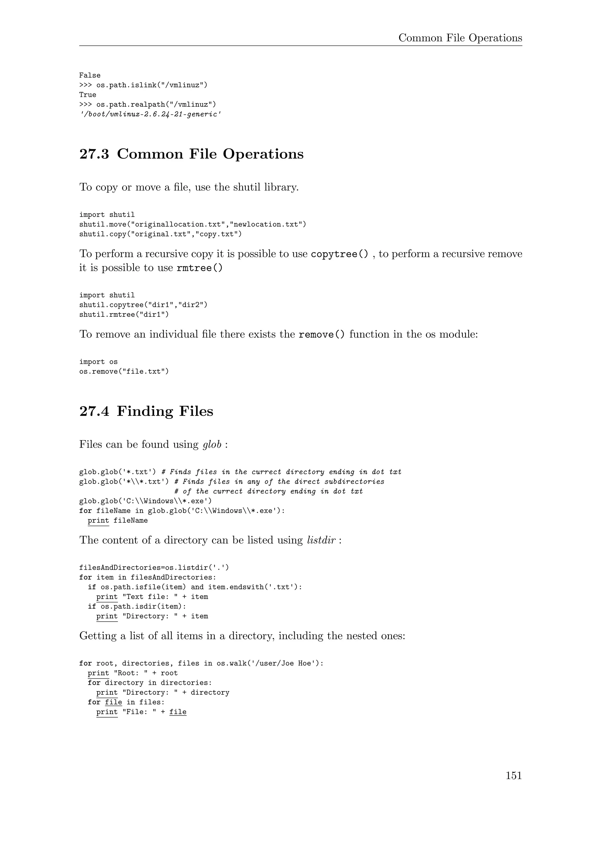 Common File Operations
False
>>> os.path.islink("/vmlinuz")
True
>>> os.path.realpath("/vmlinuz")
'/boot/vmlinuz-2.6.24-21-generic'
27.3 Common File Operations
To copy or move a ﬁle, use the shutil library.
import shutil
shutil.move("originallocation.txt","newlocation.txt")
shutil.copy("original.txt","copy.txt")
To perform a recursive copy it is possible to use copytree() , to perform a recursive remove
it is possible to use rmtree()
import shutil
shutil.copytree("dir1","dir2")
shutil.rmtree("dir1")
To remove an individual ﬁle there exists the remove() function in the os module:
import os
os.remove("file.txt")
27.4 Finding Files
Files can be found using glob :
glob.glob('*.txt') # Finds files in the currect directory ending in dot txt
glob.glob('**.txt') # Finds files in any of the direct subdirectories
# of the currect directory ending in dot txt
glob.glob('C:Windows*.exe')
for fileName in glob.glob('C:Windows*.exe'):
print fileName
The content of a directory can be listed using listdir :
filesAndDirectories=os.listdir('.')
for item in filesAndDirectories:
if os.path.isfile(item) and item.endswith('.txt'):
print "Text file: " + item
if os.path.isdir(item):
print "Directory: " + item
Getting a list of all items in a directory, including the nested ones:
for root, directories, files in os.walk('/user/Joe Hoe'):
print "Root: " + root
for directory in directories:
print "Directory: " + directory
for file in files:
print "File: " + file
151
 