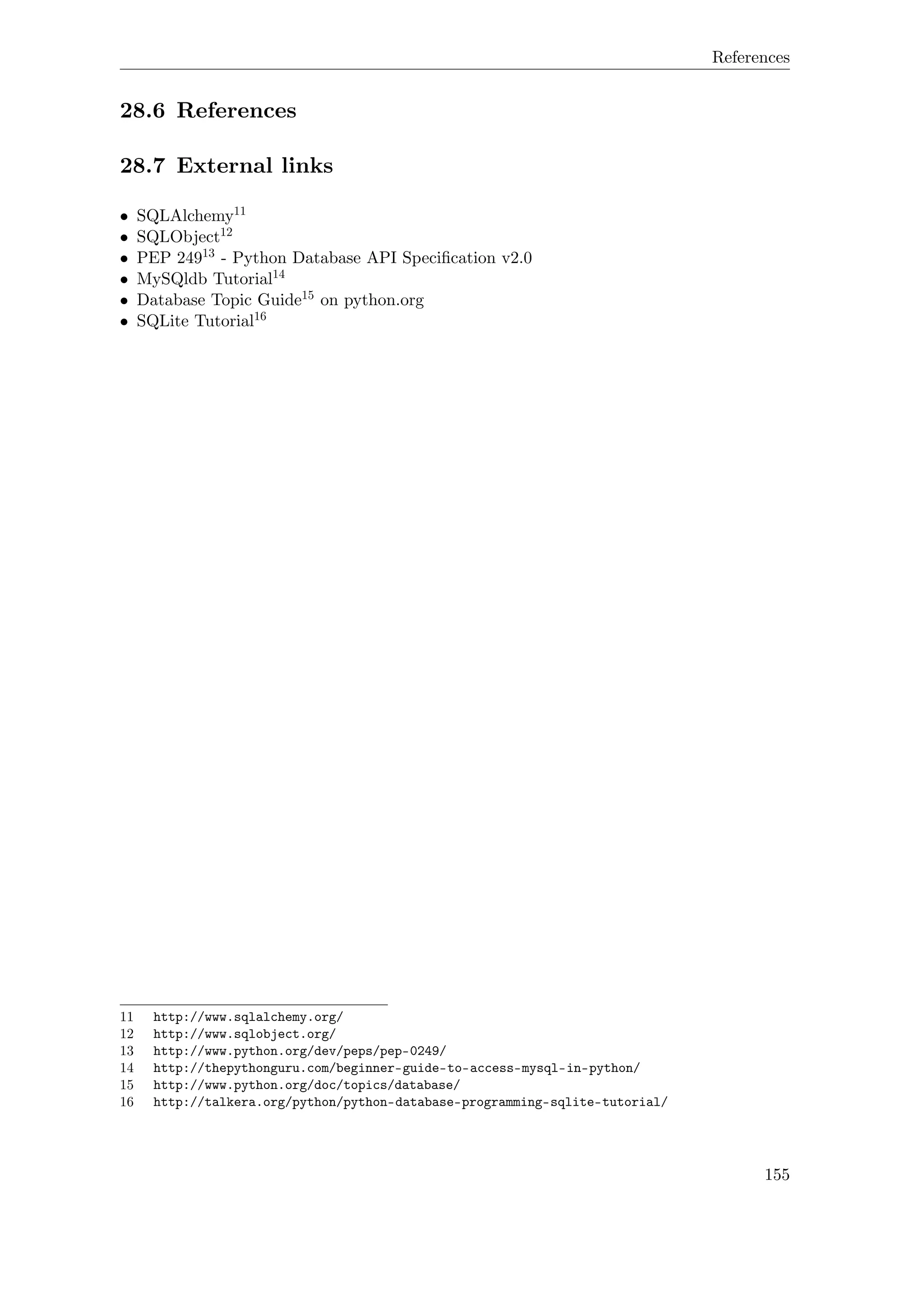 References
28.6 References
28.7 External links
• SQLAlchemy11
• SQLObject12
• PEP 24913 - Python Database API Speciﬁcation v2.0
• MySQldb Tutorial14
• Database Topic Guide15 on python.org
• SQLite Tutorial16
11 http://www.sqlalchemy.org/
12 http://www.sqlobject.org/
13 http://www.python.org/dev/peps/pep-0249/
14 http://thepythonguru.com/beginner-guide-to-access-mysql-in-python/
15 http://www.python.org/doc/topics/database/
16 http://talkera.org/python/python-database-programming-sqlite-tutorial/
155
 