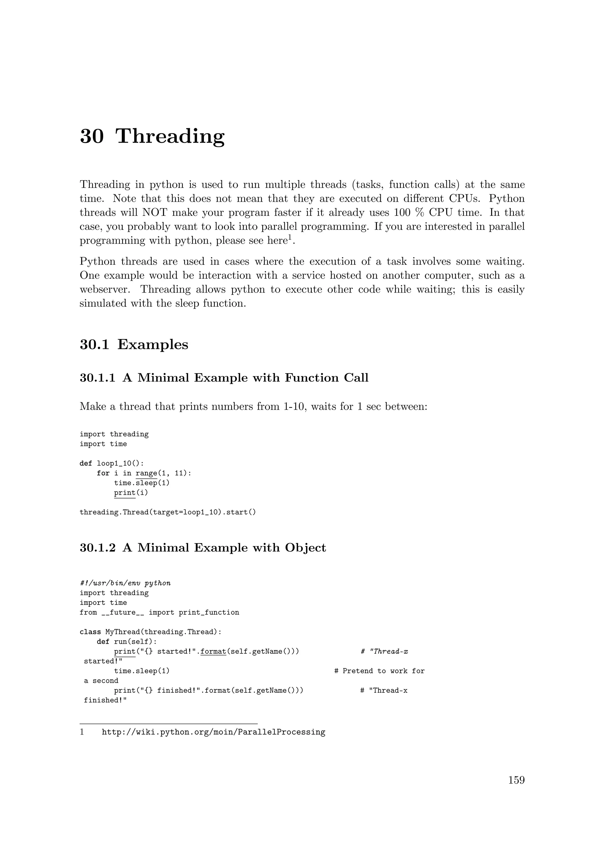 30 Threading
Threading in python is used to run multiple threads (tasks, function calls) at the same
time. Note that this does not mean that they are executed on diﬀerent CPUs. Python
threads will NOT make your program faster if it already uses 100 % CPU time. In that
case, you probably want to look into parallel programming. If you are interested in parallel
programming with python, please see here1.
Python threads are used in cases where the execution of a task involves some waiting.
One example would be interaction with a service hosted on another computer, such as a
webserver. Threading allows python to execute other code while waiting; this is easily
simulated with the sleep function.
30.1 Examples
30.1.1 A Minimal Example with Function Call
Make a thread that prints numbers from 1-10, waits for 1 sec between:
import threading
import time
def loop1_10():
for i in range(1, 11):
time.sleep(1)
print(i)
threading.Thread(target=loop1_10).start()
30.1.2 A Minimal Example with Object
#!/usr/bin/env python
import threading
import time
from __future__ import print_function
class MyThread(threading.Thread):
def run(self):
print("{} started!".format(self.getName())) # "Thread-x
started!"
time.sleep(1) # Pretend to work for
a second
print("{} finished!".format(self.getName())) # "Thread-x
finished!"
1 http://wiki.python.org/moin/ParallelProcessing
159
 